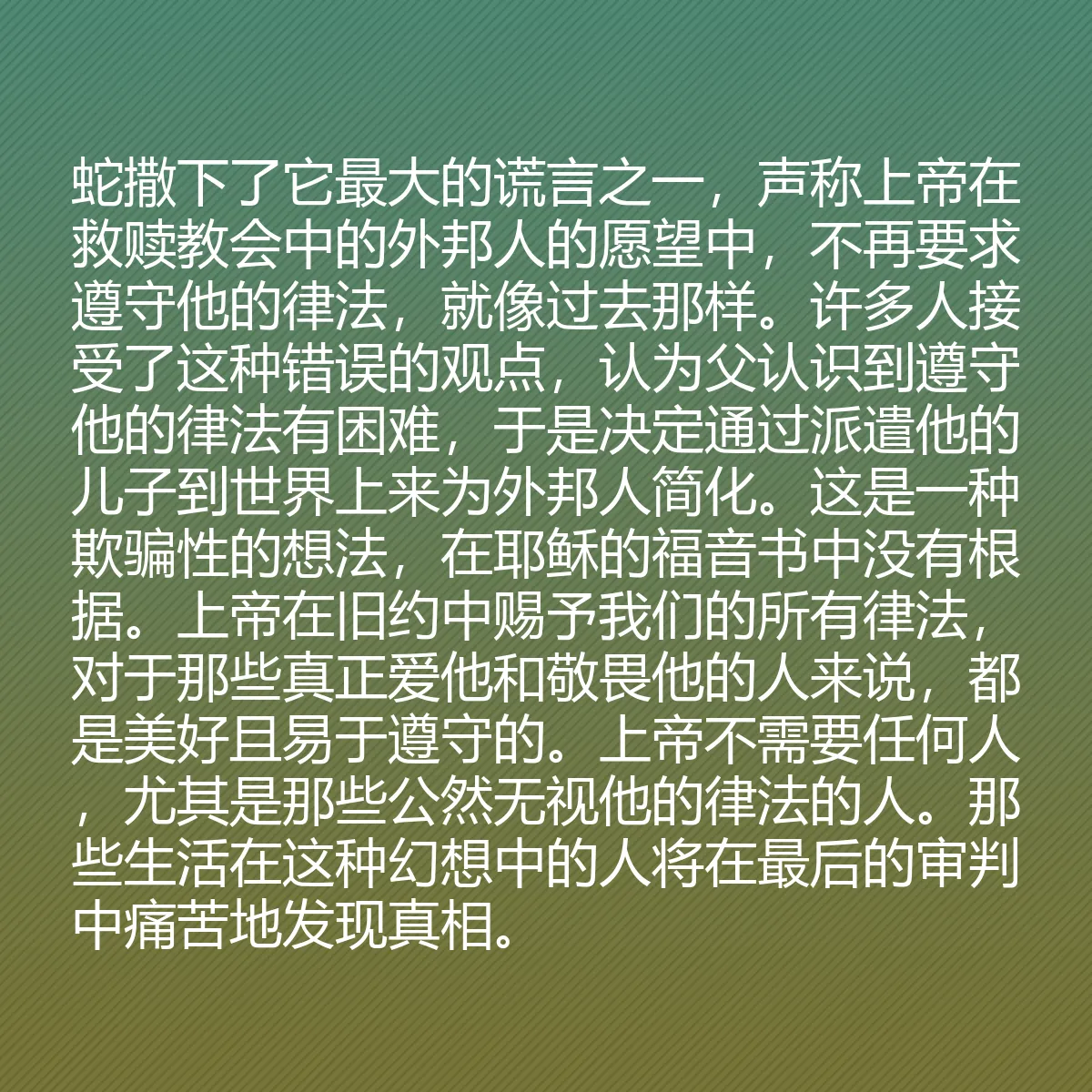 0143 - 上帝律法的帖子:蛇撒下了它最大的谎言之一,声称上帝在救赎教会中的外邦人的愿望中,不再要求遵守他的律法,就像过去那样。许多人接受了这种错误的观点,认为父认识到遵守他的律法有困难,于是决定通过派遣他的儿子到世界上来为外邦人简化。这是一种欺骗性的想法,在耶稣的福音书中没有根据。上帝在旧约中赐予我们的所有律法,对于那些真正爱他和敬畏他的人来说,都是美好且易于遵守的。上帝不需要任何人,尤其是那些公然无视他的律法的人。那些生活在这种幻想中的人将在最后的审判中痛苦地发现真相。...