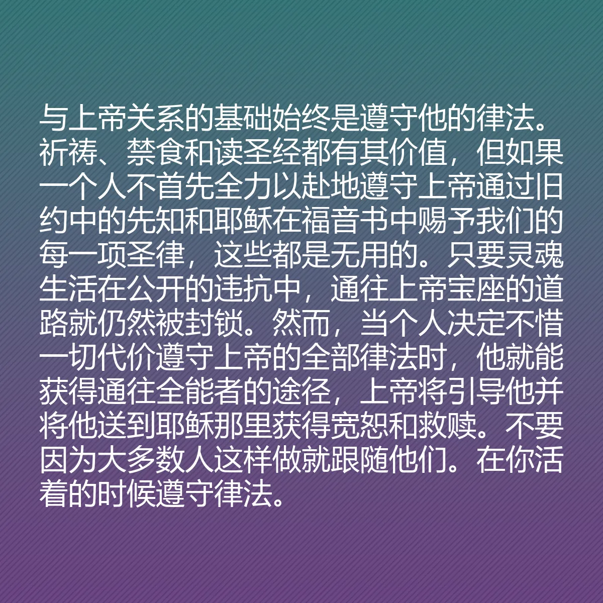 0144 - 上帝律法的帖子:与上帝关系的基础始终是遵守他的律法。祈祷、禁食和读圣经都有其价值,但如果一个人不首先全力以赴地遵守上帝通过旧约中的先知和耶稣在福音书中赐予我们的每一项圣律,这些都是无用的。只要灵魂生活在公开的违抗中,通往上帝宝座的道路就仍然被封锁。然而,当个人决定不惜一切代价遵守上帝的全部律法时,他就能获得通往全能者的途径,上帝将引导他并将他送到耶稣那里获得宽恕和救赎。不要因为大多数人这样做就跟随他们。在你活着的时候遵守律法。...