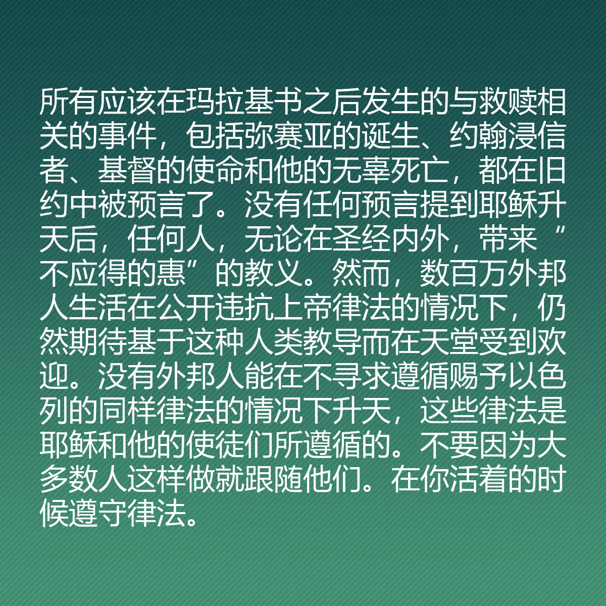 0145 - 上帝律法的帖子:所有应该在玛拉基书之后发生的与救赎相关的事件,包括弥赛亚的诞生、约翰浸信者、基督的使命和他的无辜死亡,都在旧约中被预言了。没有任何预言提到耶稣升天后,任何人,无论在圣经内外,带来“不应得的惠”的教义。然而,数百万外邦人生活在公开违抗上帝律法的情况下,仍然期待基于这种人类教导而在天堂受到欢迎。没有外邦人能在不寻求遵循赐予以色列的同样律法的情况下升天,这些律法是耶稣和他的使徒们所遵循的。不要因为大多数人这样做就跟随他们。在你活着的时候遵守律法。...