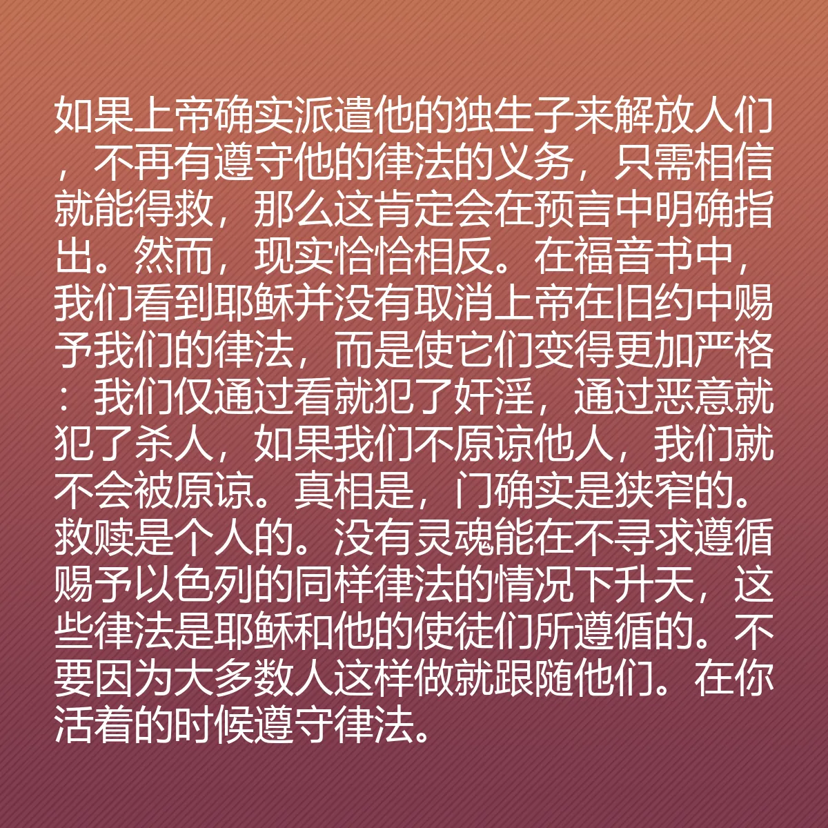 0146 - 上帝律法的帖子:如果上帝确实派遣他的独生子来解放人们,不再有遵守他的律法的义务,只需相信就能得救,那么这肯定会在预言中明确指出。然而,现实恰恰相反。在福音书中,我们看到耶稣并没有取消上帝在旧约中赐予我们的律法,而是使它们变得更加严格:我们仅通过看就犯了奸淫,通过恶意就犯了杀人,如果我们不原谅他人,我们就不会被原谅。真相是,门确实是狭窄的。救赎是个人的。没有灵魂能在不寻求遵循赐予以色列的同样律法的情况下升天,这些律法是耶稣和他的使徒们所遵循的。不要因为大多数人这样做就跟随他们。在你活着的时候遵守律法。...
