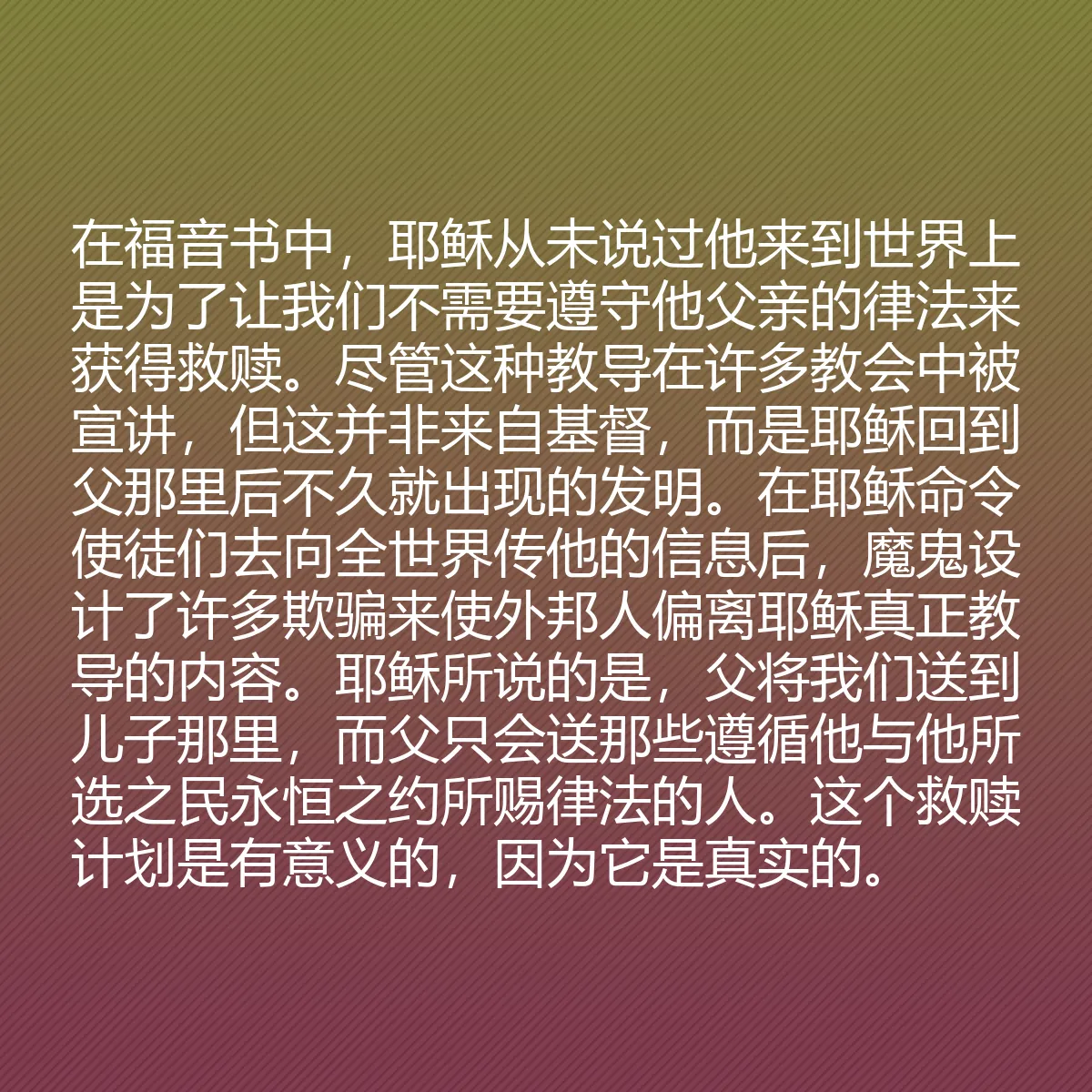 0148 - 上帝律法的帖子:在福音书中,耶稣从未说过他来到世界上是为了让我们不需要遵守他父亲的律法来获得救赎。尽管这种教导在许多教会中被宣讲,但这并非来自基督,而是耶稣回到父那里后不久就出现的发明。在耶稣命令使徒们去向全世界传他的信息后,魔鬼设计了许多欺骗来使外邦人偏离耶稣真正教导的内容。耶稣所说的是,父将我们送到儿子那里,而父只会送那些遵循他与他所选之民永恒之约所赐律法的人。这个救赎计划是有意义的,因为它是真实的。...