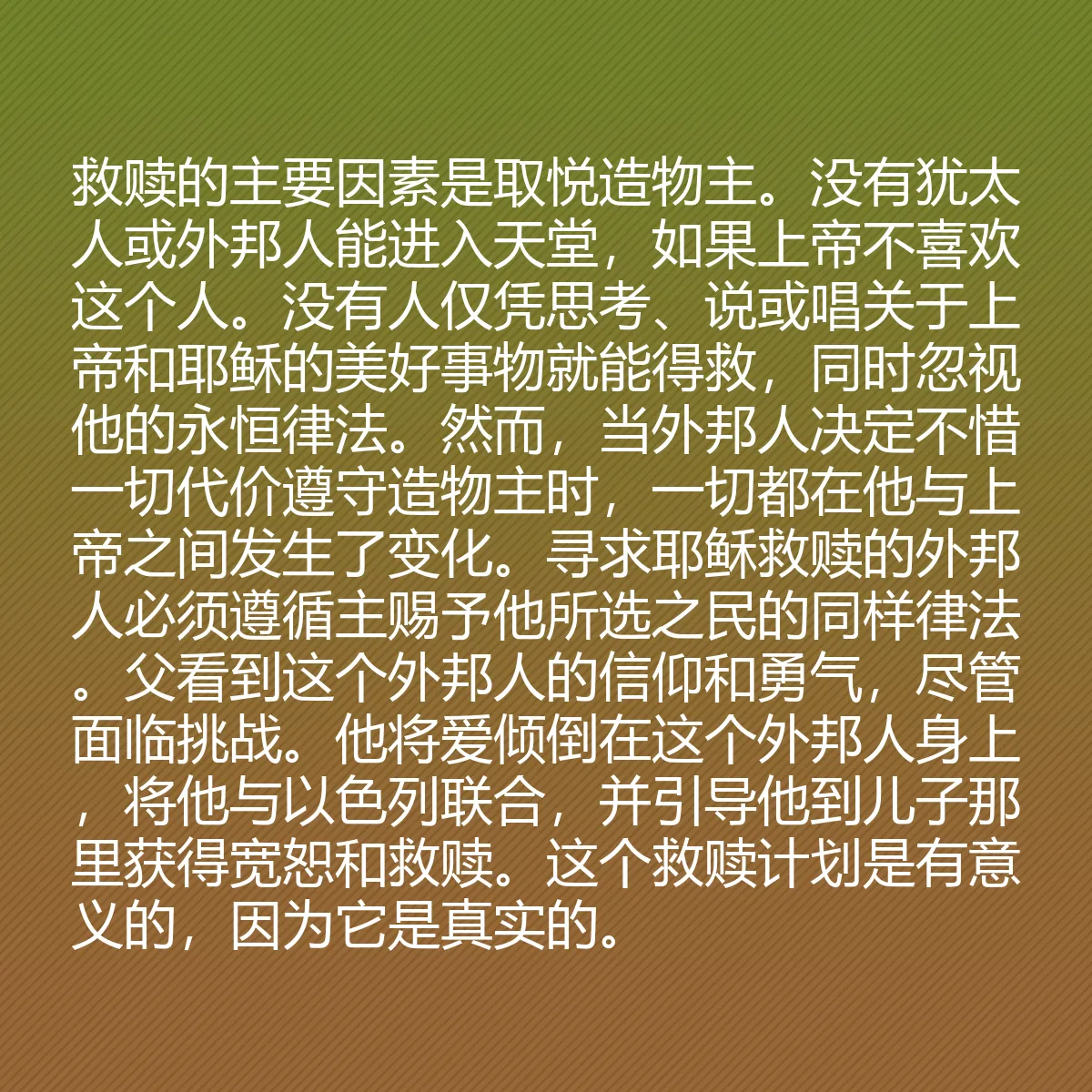 0149 - 上帝律法的帖子:救赎的主要因素是取悦造物主。没有犹太人或外邦人能进入天堂,如果上帝不喜欢这个人。没有人仅凭思考、说或唱关于上帝和耶稣的美好事物就能得救,同时忽视他的永恒律法。然而,当外邦人决定不惜一切代价遵守造物主时,一切都在他与上帝之间发生了变化。寻求耶稣救赎的外邦人必须遵循主赐予他所选之民的同样律法。父看到这个外邦人的信仰和勇气,尽管面临挑战。他将爱倾倒在这个外邦人身上,将他与以色列联合,并引导他到儿子那里获得宽恕和救赎。这个救赎计划是有意义的,因为它是真实的。...