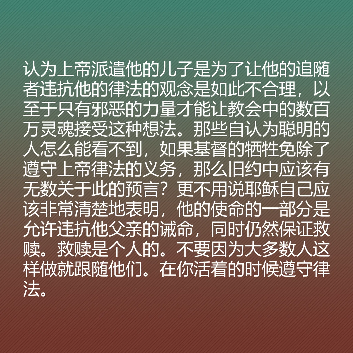 0153 - 上帝律法的帖子:认为上帝派遣他的儿子是为了让他的追随者违抗他的律法的观念是如此不合理,以至于只有邪恶的力量才能让教会中的数百万灵魂接受这种想法。那些自认为聪明的人怎么能看不到,如果基督的牺牲免除了遵守上帝律法的义务,那么旧约中应该有无数关于此的预言?更不用说耶稣自己应该非常清楚地表明,他的使命的一部分是允许违抗他父亲的诫命,同时仍然保证救赎。救赎是个人的。不要因为大多数人这样做就跟随他们。在你活着的时候遵守律法。...