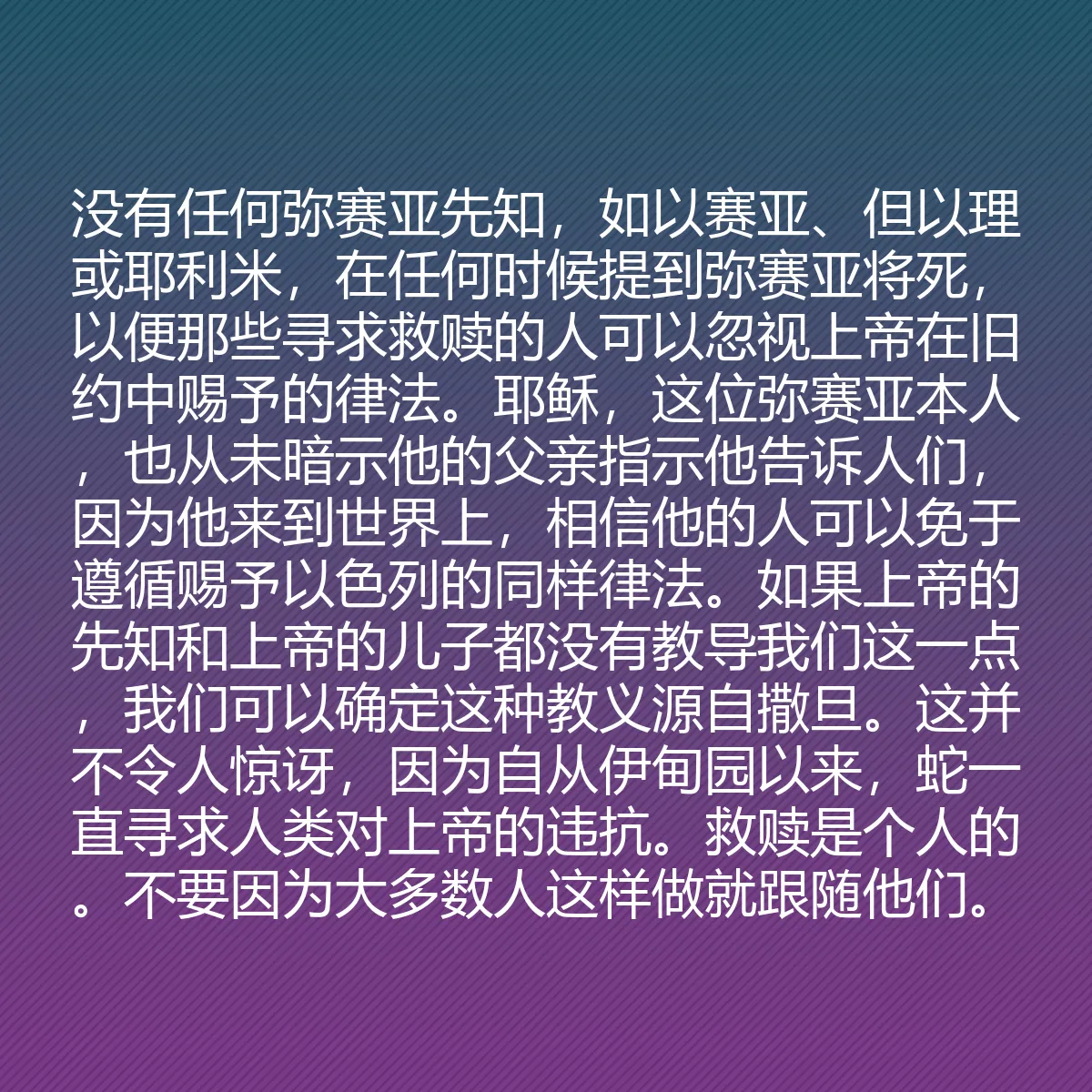 0154 - 上帝律法的帖子:没有任何弥赛亚先知,如以赛亚、但以理或耶利米,在任何时候提到弥赛亚将死,以便那些寻求救赎的人可以忽视上帝在旧约中赐予的律法。耶稣,这位弥赛亚本人,也从未暗示他的父亲指示他告诉人们,因为他来到世界上,相信他的人可以免于遵循赐予以色列的同样律法。如果上帝的先知和上帝的儿子都没有教导我们这一点,我们可以确定这种教义源自撒旦。这并不令人惊讶,因为自从伊甸园以来,蛇一直寻求人类对上帝的违抗。救赎是个人的。不要因为大多数人这样做就跟随他们。...