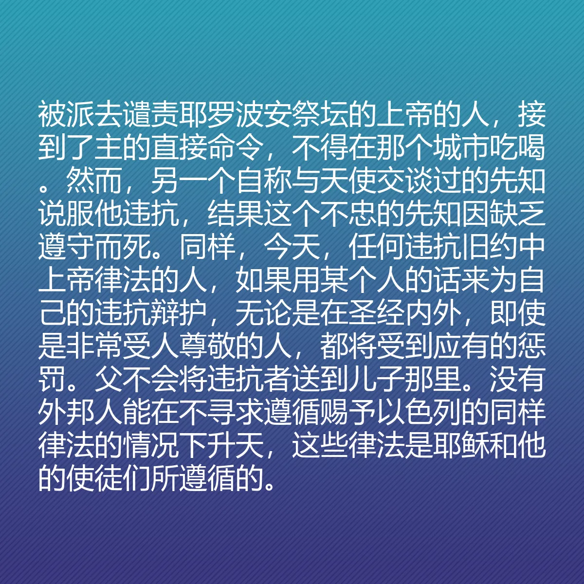 0155 - 上帝律法的帖子:被派去谴责耶罗波安祭坛的上帝的人,接到了主的直接命令,不得在那个城市吃喝。然而,另一个自称与天使交谈过的先知说服他违抗,结果这个不忠的先知因缺乏遵守而死。同样,今天,任何违抗旧约中上帝律法的人,如果用某个人的话来为自己的违抗辩护,无论是在圣经内外,即使是非常受人尊敬的人,都将受到应有的惩罚。父不会将违抗者送到儿子那里。没有外邦人能在不寻求遵循赐予以色列的同样律法的情况下升天,这些律法是耶稣和他的使徒们所遵循的。...