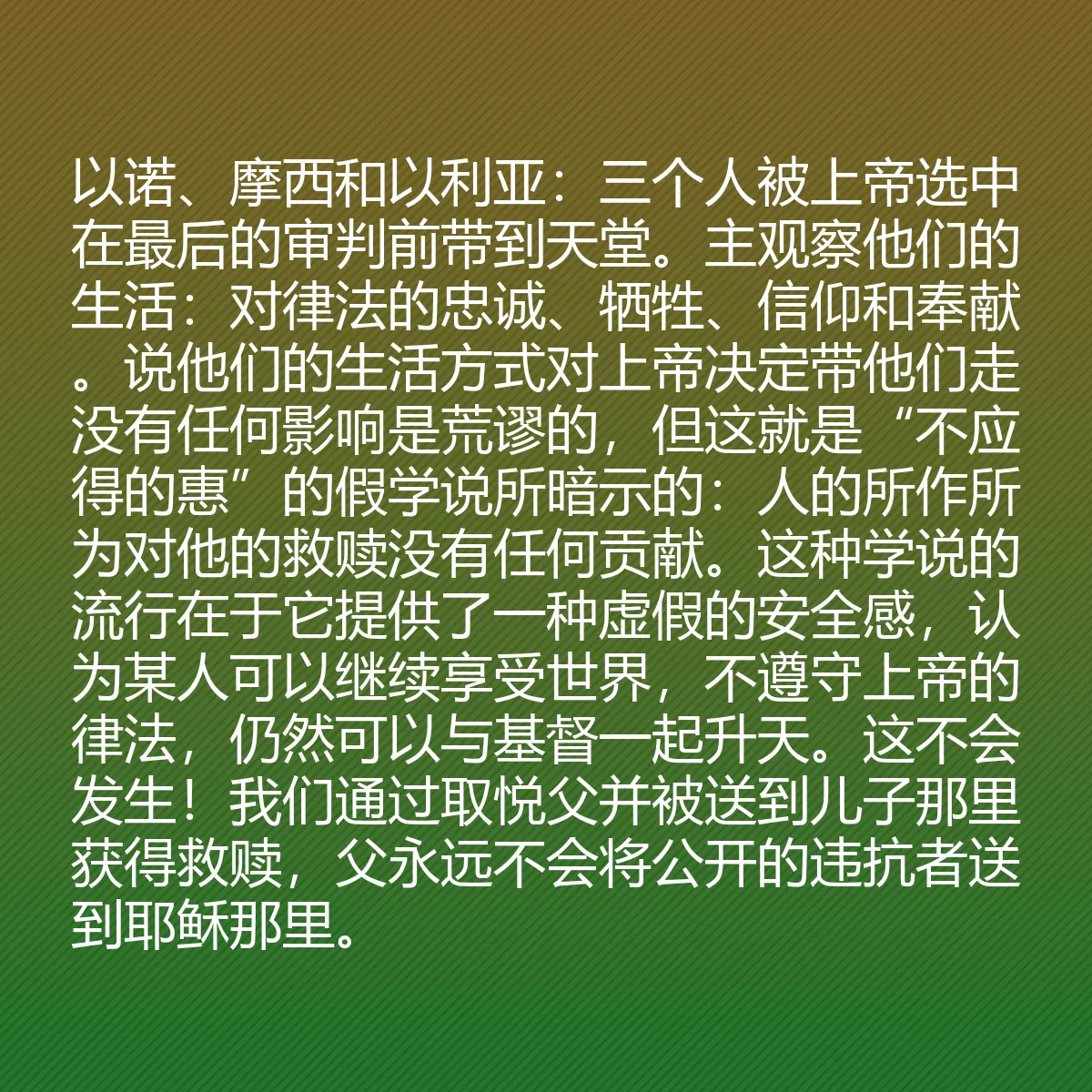 0156 - 上帝律法的帖子:以诺、摩西和以利亚:三个人被上帝选中在最后的审判前带到天堂。主观察他们的生活:对律法的忠诚、牺牲、信仰和奉献。说他们的生活方式对上帝决定带他们走没有任何影响是荒谬的,但这就是“不应得的惠”的假学说所暗示的:人的所作所为对他的救赎没有任何贡献。这种学说的流行在于它提供了一种虚假的安全感,认为某人可以继续享受世界,不遵守上帝的律法,仍然可以与基督一起升天。这不会发生!我们通过取悦父并被送到儿子那里获得救赎,父永远不会将公开的违抗者送到耶稣那里。...