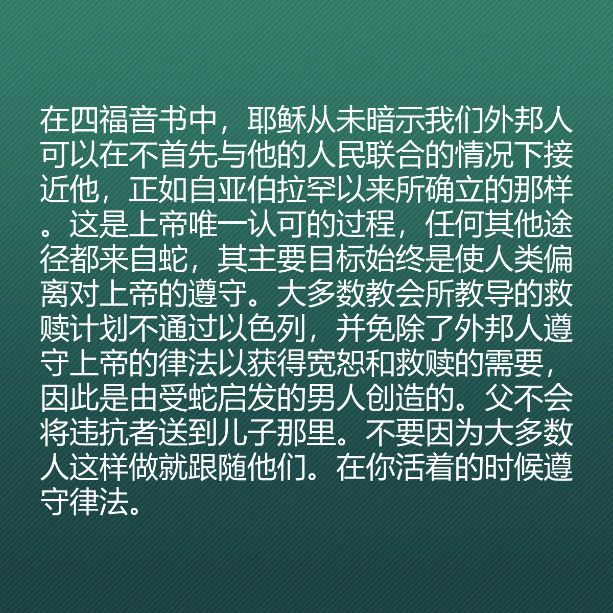 0160 - 上帝律法的帖子:在四福音书中,耶稣从未暗示我们外邦人可以在不首先与他的人民联合的情况下接近他,正如自亚伯拉罕以来所确立的那样。这是上帝唯一认可的过程,任何其他途径都来自蛇,其主要目标始终是使人类偏离对上帝的遵守。大多数教会所教导的救赎计划不通过以色列,并免除了外邦人遵守上帝的律法以获得宽恕和救赎的需要,因此是由受蛇启发的男人创造的。父不会将违抗者送到儿子那里。不要因为大多数人这样做就跟随他们。在你活着的时候遵守律法。...