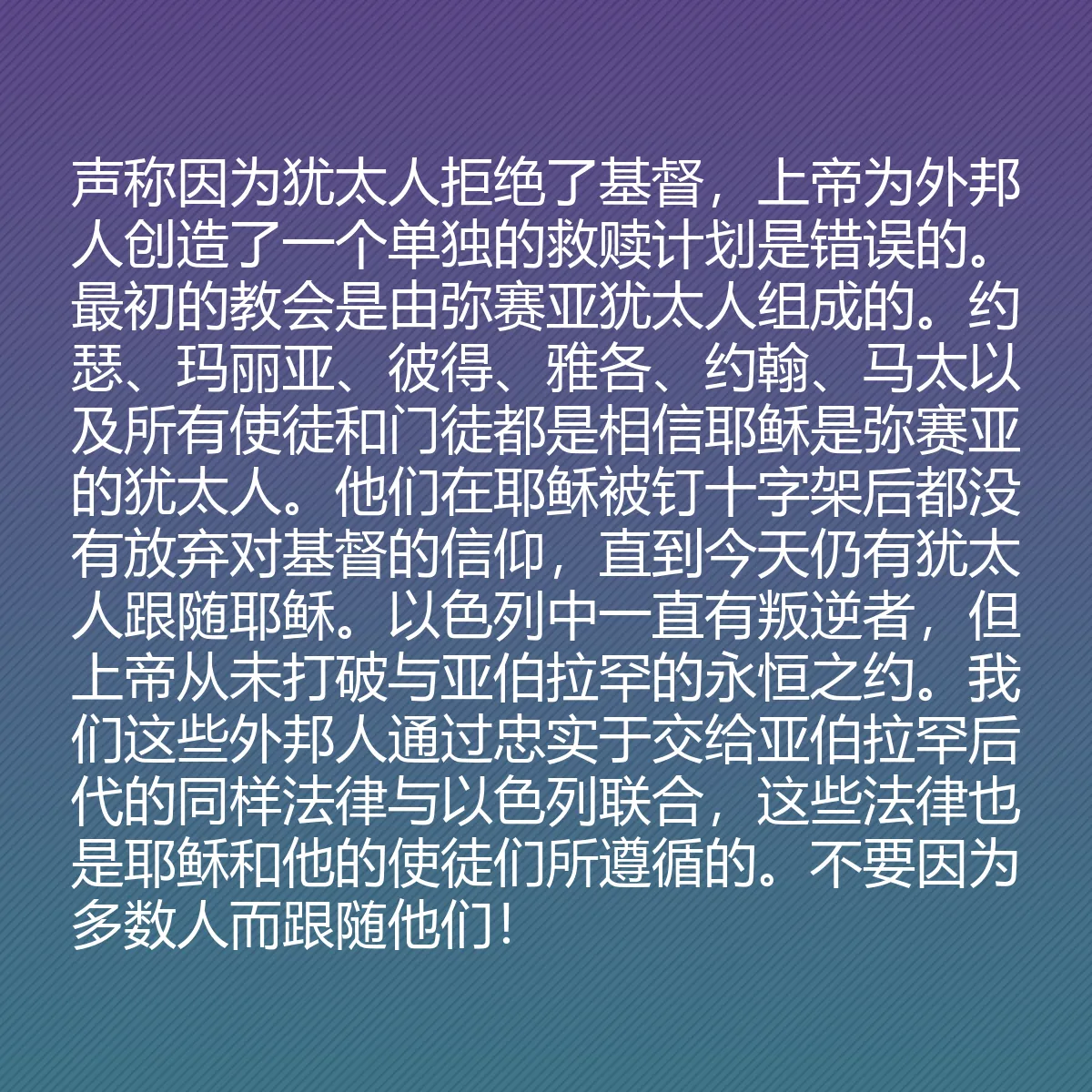 0162 - 上帝律法的帖子:声称因为犹太人拒绝了基督,上帝为外邦人创造了一个单独的救赎计划是错误的。最初的教会是由弥赛亚犹太人组成的。约瑟、玛丽亚、彼得、雅各、约翰、马太以及所有使徒和门徒都是相信耶稣是弥赛亚的犹太人。他们在耶稣被钉十字架后都没有放弃对基督的信仰,直到今天仍有犹太人跟随耶稣。以色列中一直有叛逆者,但上帝从未打破与亚伯拉罕的永恒之约。我们这些外邦人通过忠实于交给亚伯拉罕后代的同样法律与以色列联合,这些法律也是耶稣和他的使徒们所遵循的。不要因为多数人而跟随他们!...