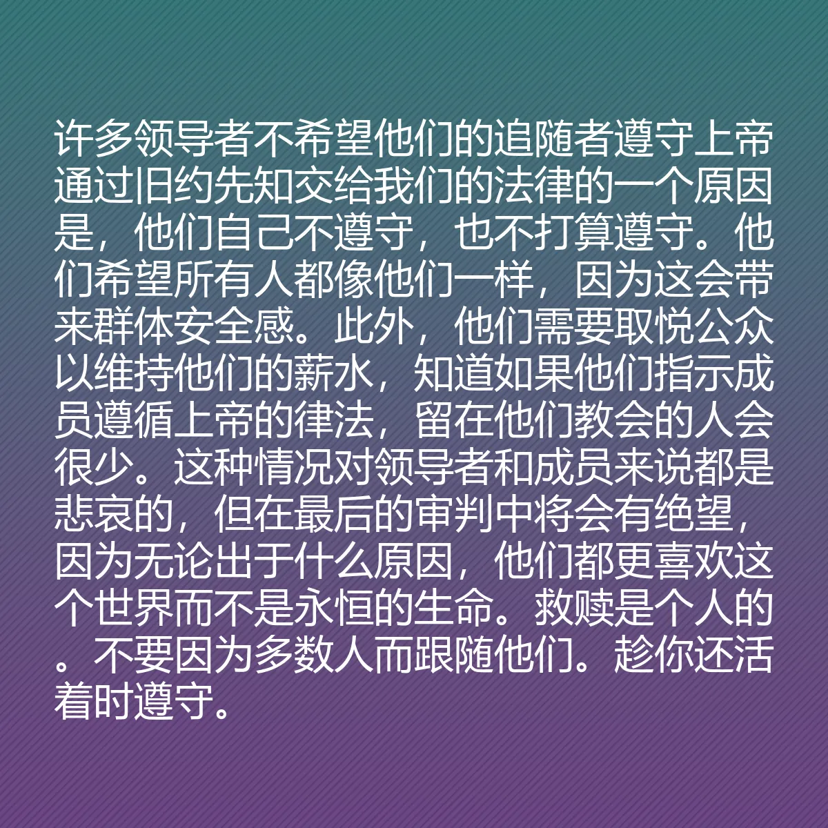 0164 - 上帝律法的帖子:许多领导者不希望他们的追随者遵守上帝通过旧约先知交给我们的法律的一个原因是,他们自己不遵守,也不打算遵守。他们希望所有人都像他们一样,因为这会带来群体安全感。此外,他们需要取悦公众以维持他们的薪水,知道如果他们指示成员遵循上帝的律法,留在他们教会的人会很少。这种情况对领导者和成员来说都是悲哀的,但在最后的审判中将会有绝望,因为无论出于什么原因,他们都更喜欢这个世界而不是永恒的生命。救赎是个人的。不要因为多数人而跟随他们。趁你还活着时遵守。...