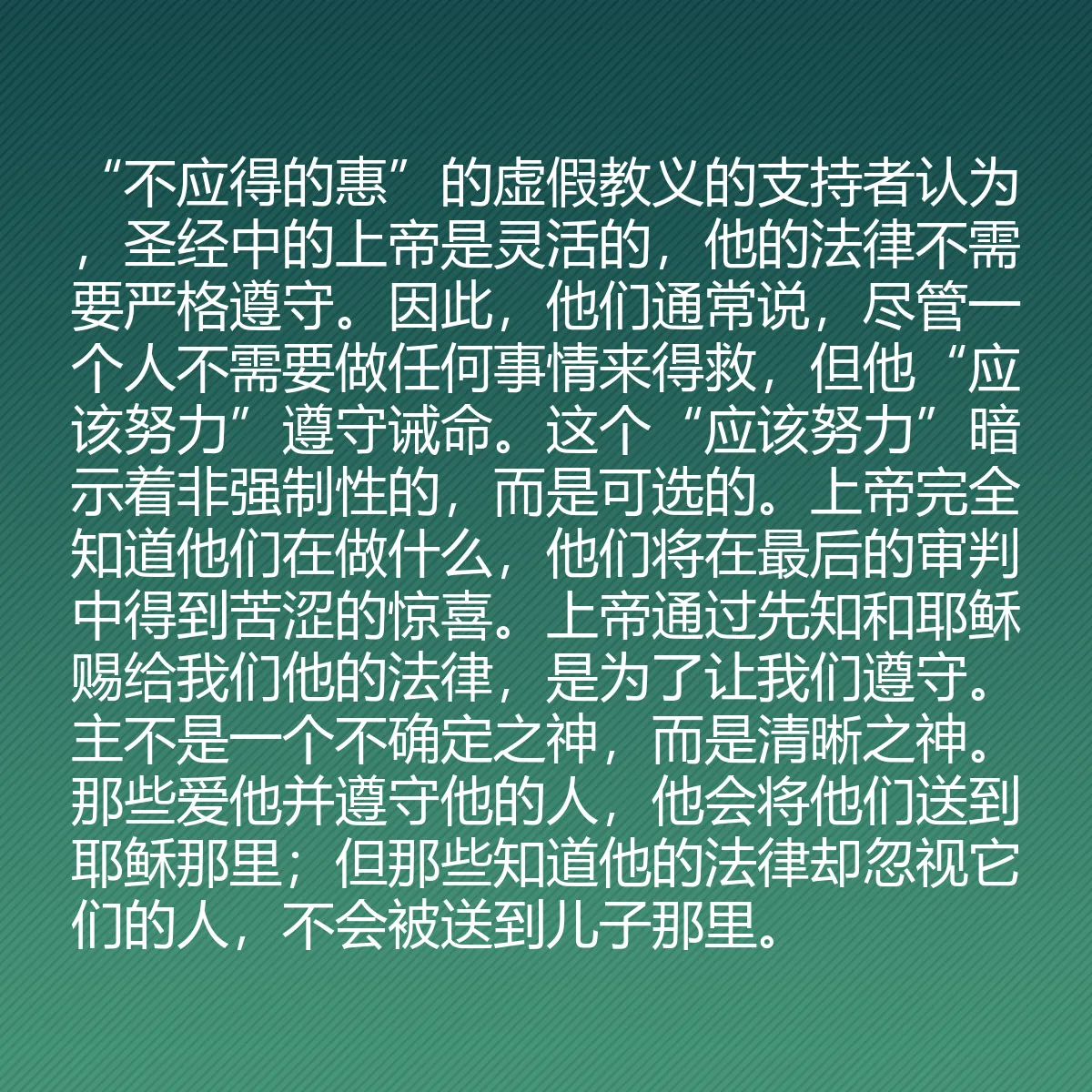 0165 - 上帝律法的帖子:“不应得的惠”的虚假教义的支持者认为,圣经中的上帝是灵活的,他的法律不需要严格遵守。因此,他们通常说,尽管一个人不需要做任何事情来得救,但他“应该努力”遵守诫命。这个“应该努力”暗示着非强制性的,而是可选的。上帝完全知道他们在做什么,他们将在最后的审判中得到苦涩的惊喜。上帝通过先知和耶稣赐给我们他的法律,是为了让我们遵守。主不是一个不确定之神,而是清晰之神。那些爱他并遵守他的人,他会将他们送到耶稣那里;但那些知道他的法律却忽视它们的人,不会被送到儿子那里。...