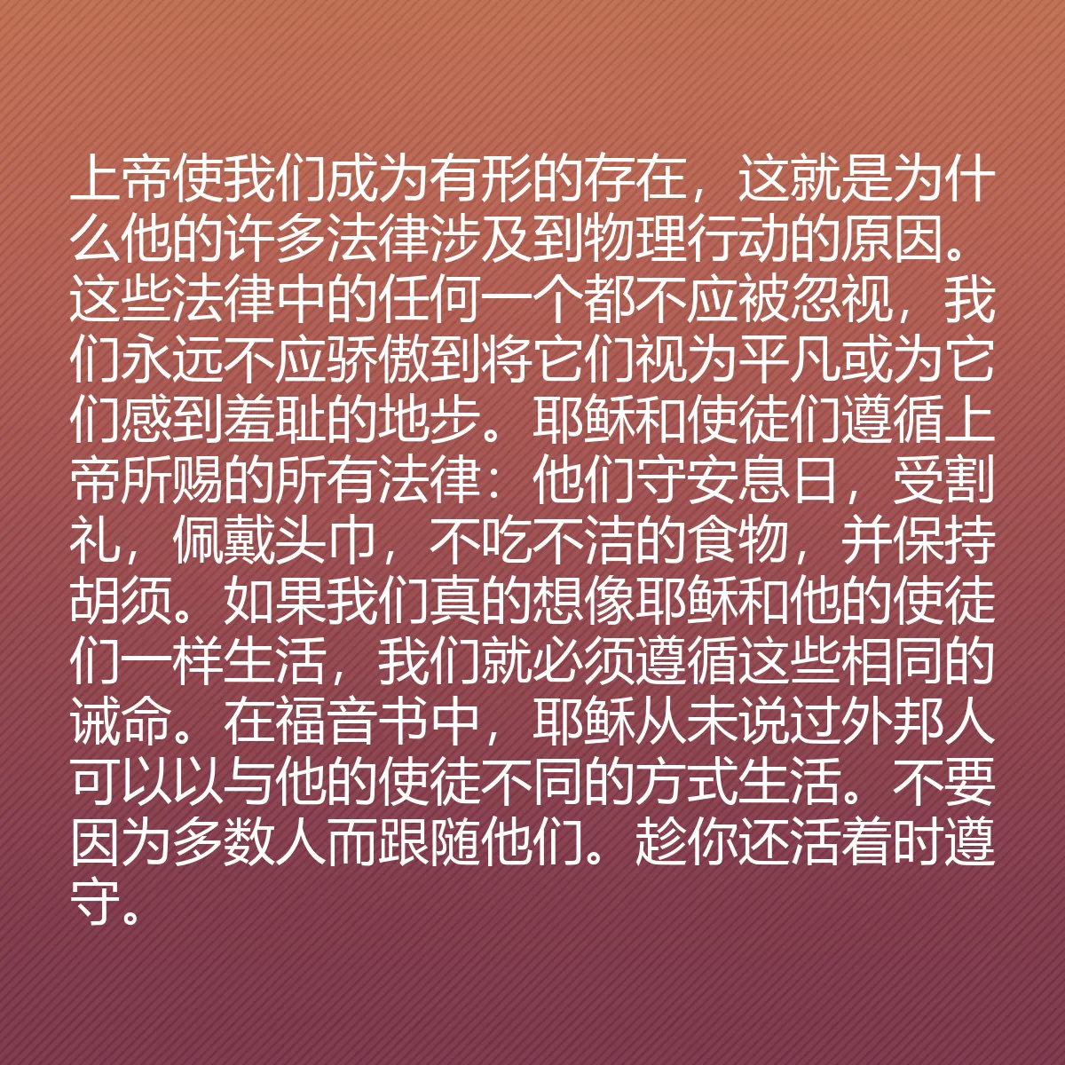 0166 - 上帝律法的帖子:上帝使我们成为有形的存在,这就是为什么他的许多法律涉及到物理行动的原因。这些法律中的任何一个都不应被忽视,我们永远不应骄傲到将它们视为平凡或为它们感到羞耻的地步。耶稣和使徒们遵循上帝所赐的所有法律:他们守安息日,受割礼,佩戴头巾,不吃不洁的食物,并保持胡须。如果我们真的想像耶稣和他的使徒们一样生活,我们就必须遵循这些相同的诫命。在福音书中,耶稣从未说过外邦人可以以与他的使徒不同的方式生活。不要因为多数人而跟随他们。趁你还活着时遵守。...