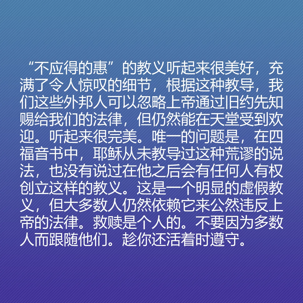 0167 - 上帝律法的帖子:“不应得的惠”的教义听起来很美好,充满了令人惊叹的细节,根据这种教导,我们这些外邦人可以忽略上帝通过旧约先知赐给我们的法律,但仍然能在天堂受到欢迎。听起来很完美。唯一的问题是,在四福音书中,耶稣从未教导过这种荒谬的说法,也没有说过在他之后会有任何人有权创立这样的教义。这是一个明显的虚假教义,但大多数人仍然依赖它来公然违反上帝的法律。救赎是个人的。不要因为多数人而跟随他们。趁你还活着时遵守。...