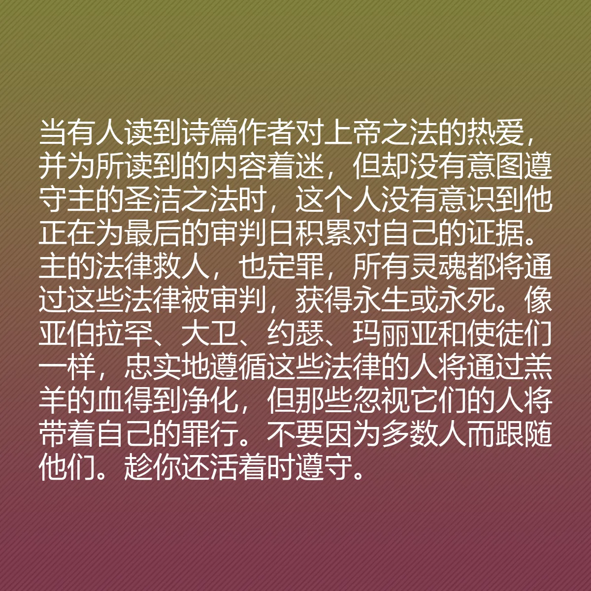 0168 - 上帝律法的帖子:当有人读到诗篇作者对上帝之法的热爱,并为所读到的内容着迷,但却没有意图遵守主的圣洁之法时,这个人没有意识到他正在为最后的审判日积累对自己的证据。主的法律救人,也定罪,所有灵魂都将通过这些法律被审判,获得永生或永死。像亚伯拉罕、大卫、约瑟、玛丽亚和使徒们一样,忠实地遵循这些法律的人将通过羔羊的血得到净化,但那些忽视它们的人将带着自己的罪行。不要因为多数人而跟随他们。趁你还活着时遵守。...