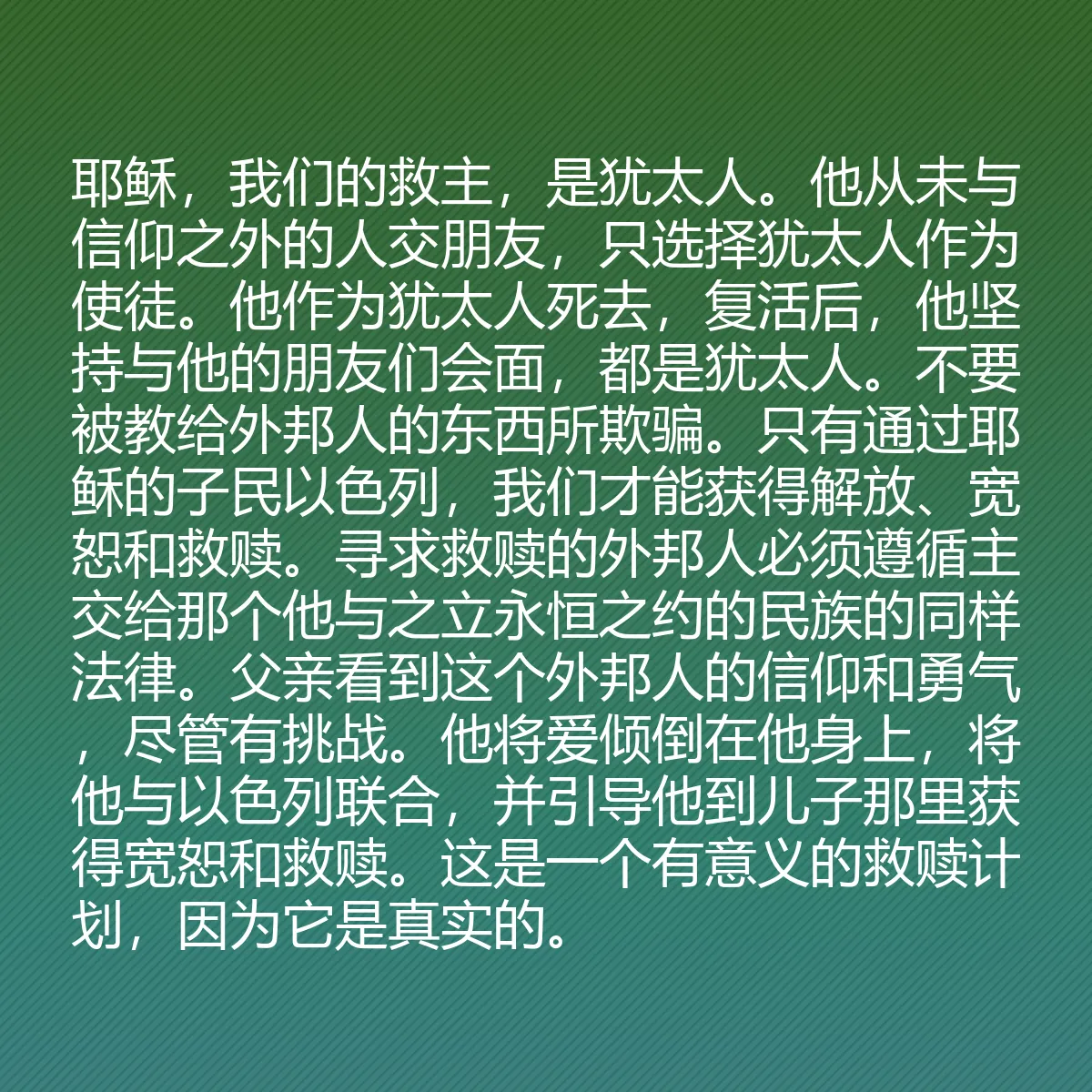 0170 - 上帝律法的帖子:耶稣,我们的救主,是犹太人。他从未与信仰之外的人交朋友,只选择犹太人作为使徒。他作为犹太人死去,复活后,他坚持与他的朋友们会面,都是犹太人。不要被教给外邦人的东西所欺骗。只有通过耶稣的子民以色列,我们才能获得解放、宽恕和救赎。寻求救赎的外邦人必须遵循主交给那个他与之立永恒之约的民族的同样法律。父亲看到这个外邦人的信仰和勇气,尽管有挑战。他将爱倾倒在他身上,将他与以色列联合,并引导他到儿子那里获得宽恕和救赎。这是一个有意义的救赎计划,因为它是真实的。...