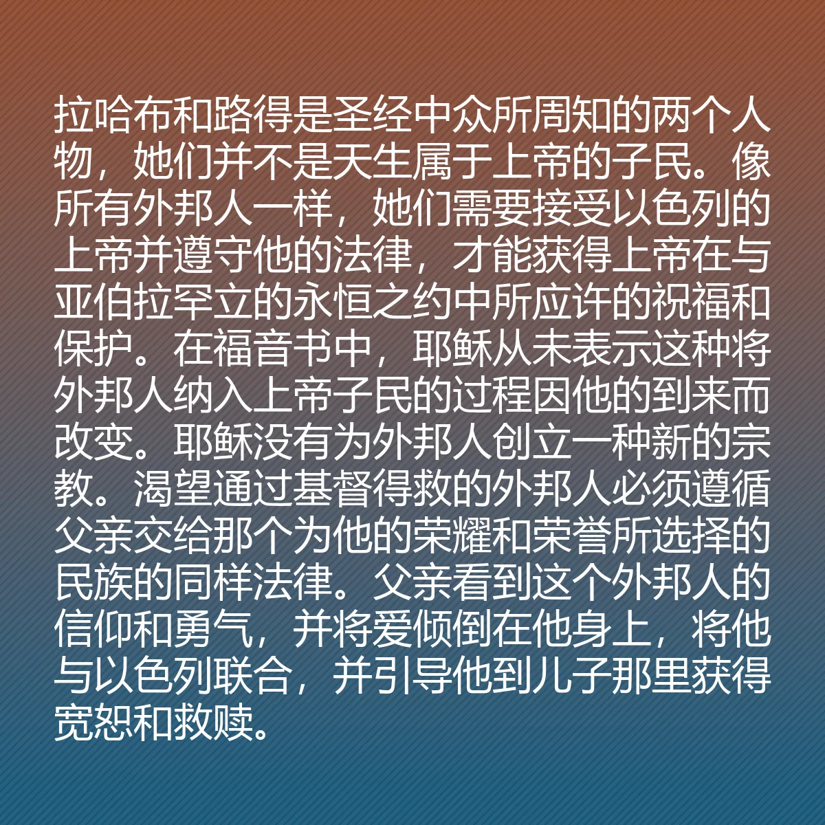 0172 - 上帝律法的帖子:拉哈布和路得是圣经中众所周知的两个人物,她们并不是天生属于上帝的子民。像所有外邦人一样,她们需要接受以色列的上帝并遵守他的法律,才能获得上帝在与亚伯拉罕立的永恒之约中所应许的祝福和保护。在福音书中,耶稣从未表示这种将外邦人纳入上帝子民的过程因他的到来而改变。耶稣没有为外邦人创立一种新的宗教。渴望通过基督得救的外邦人必须遵循父亲交给那个为他的荣耀和荣誉所选择的民族的同样法律。父亲看到这个外邦人的信仰和勇气,并将爱倾倒在他身上,将他与以色列联合,并引导他到儿子那里获得宽恕和救赎。...