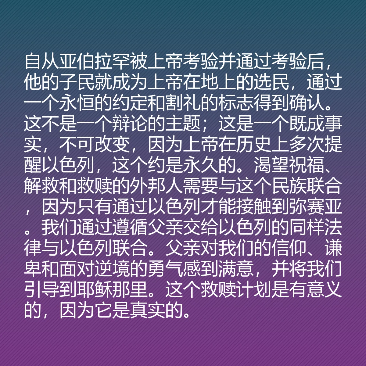 0174 - 上帝律法的帖子:自从亚伯拉罕被上帝考验并通过考验后,他的子民就成为上帝在地上的选民,通过一个永恒的约定和割礼的标志得到确认。这不是一个辩论的主题;这是一个既成事实,不可改变,因为上帝在历史上多次提醒以色列,这个约是永久的。渴望祝福、解救和救赎的外邦人需要与这个民族联合,因为只有通过以色列才能接触到弥赛亚。我们通过遵循父亲交给以色列的同样法律与以色列联合。父亲对我们的信仰、谦卑和面对逆境的勇气感到满意,并将我们引导到耶稣那里。这个救赎计划是有意义的,因为它是真实的。...