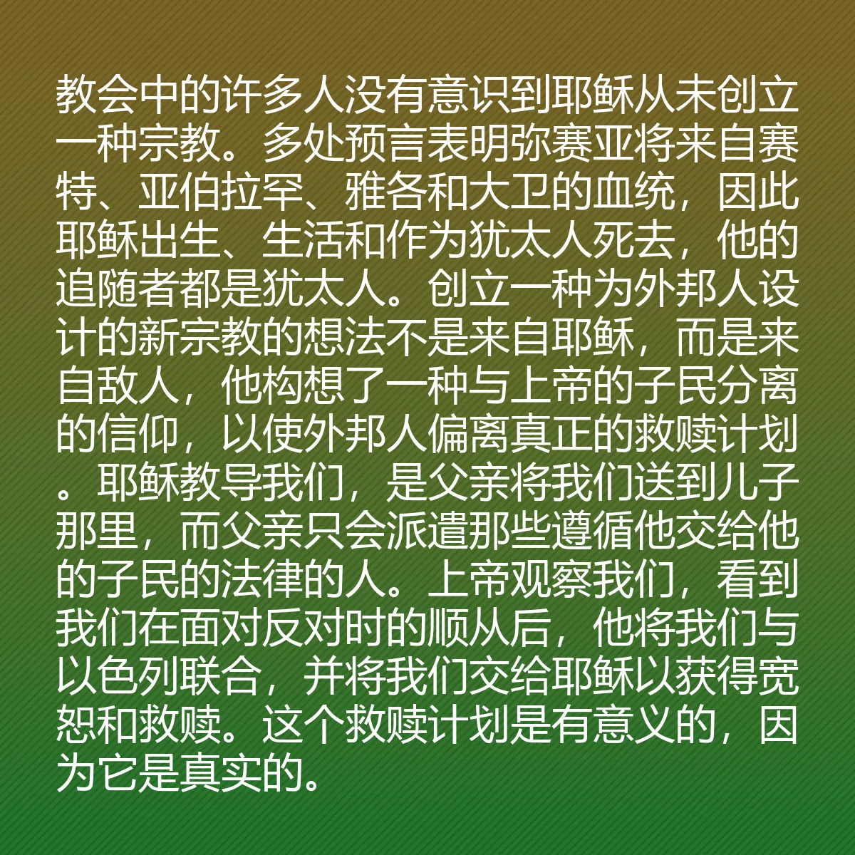 0176 - 上帝律法的帖子:教会中的许多人没有意识到耶稣从未创立一种宗教。多处预言表明弥赛亚将来自赛特、亚伯拉罕、雅各和大卫的血统,因此耶稣出生、生活和作为犹太人死去,他的追随者都是犹太人。创立一种为外邦人设计的新宗教的想法不是来自耶稣,而是来自敌人,他构想了一种与上帝的子民分离的信仰,以使外邦人偏离真正的救赎计划。耶稣教导我们,是父亲将我们送到儿子那里,而父亲只会派遣那些遵循他交给他的子民的法律的人。上帝观察我们,看到我们在面对反对时的顺从后,他将我们与以色列联合,并将我们交给耶稣以获得宽恕和救赎。这个救赎计划是有意义的,因为它是真实的。...