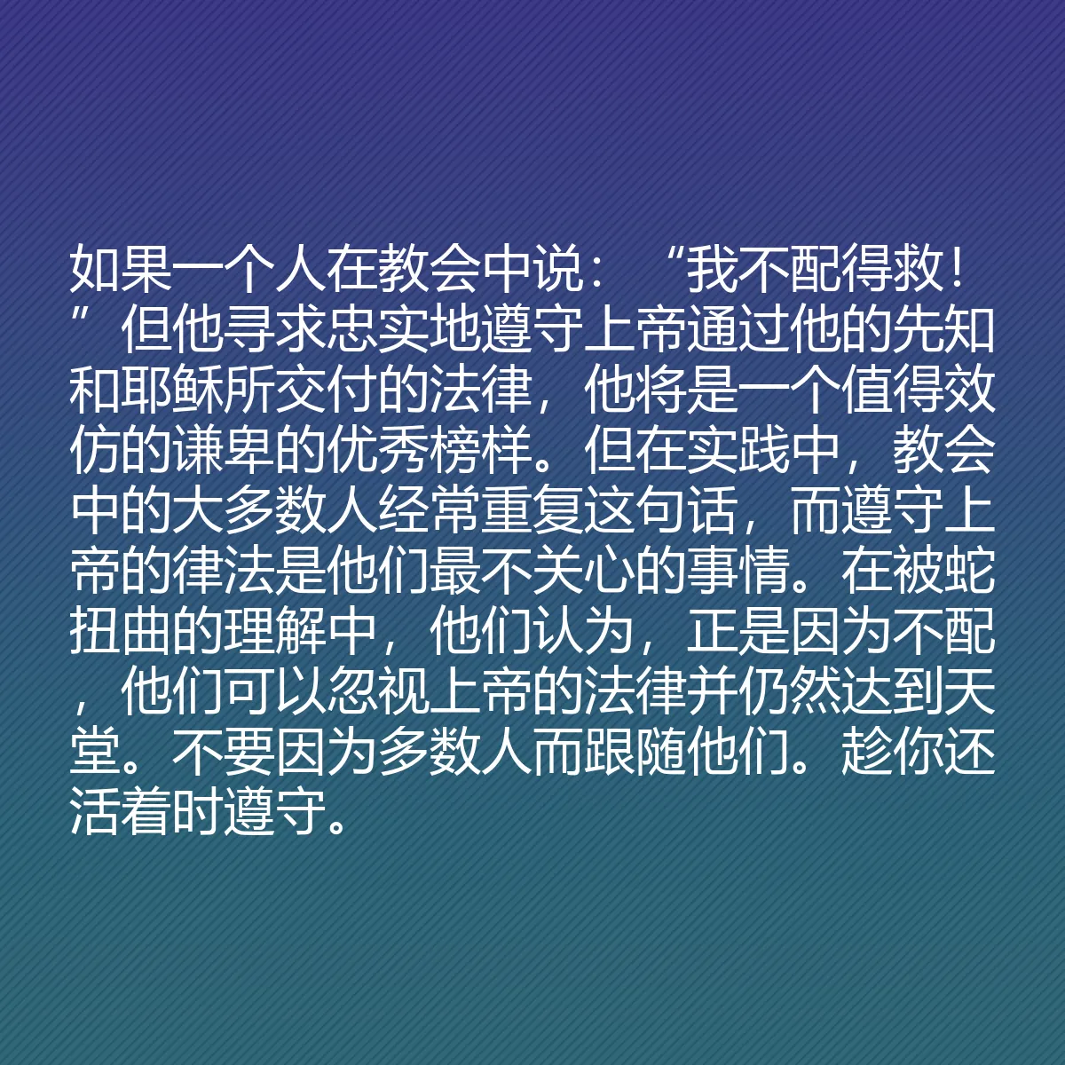 0177 - 上帝律法的帖子:如果一个人在教会中说:“我不配得救!”但他寻求忠实地遵守上帝通过他的先知和耶稣所交付的法律,他将是一个值得效仿的谦卑的优秀榜样。但在实践中,教会中的大多数人经常重复这句话,而遵守上帝的律法是他们最不关心的事情。在被蛇扭曲的理解中,他们认为,正是因为不配,他们可以忽视上帝的法律并仍然达到天堂。不要因为多数人而跟随他们。趁你还活着时遵守。...