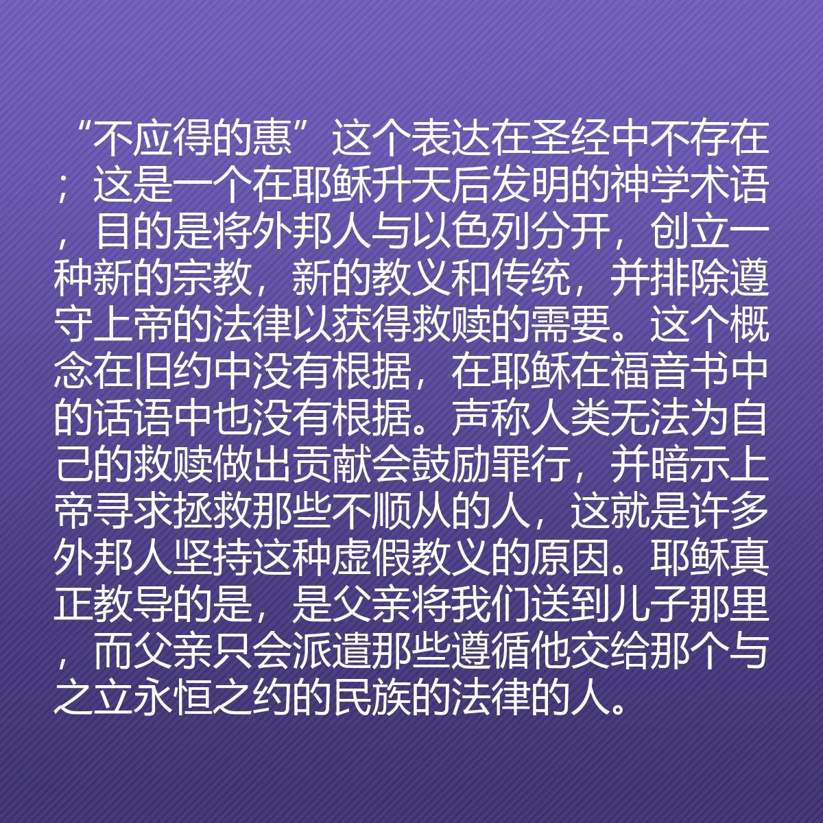 0178 - 上帝律法的帖子:“不应得的惠”这个表达在圣经中不存在;这是一个在耶稣升天后发明的神学术语,目的是将外邦人与以色列分开,创立一种新的宗教,新的教义和传统,并排除遵守上帝的法律以获得救赎的需要。这个概念在旧约中没有根据,在耶稣在福音书中的话语中也没有根据。声称人类无法为自己的救赎做出贡献会鼓励罪行,并暗示上帝寻求拯救那些不顺从的人,这就是许多外邦人坚持这种虚假教义的原因。耶稣真正教导的是,是父亲将我们送到儿子那里,而父亲只会派遣那些遵循他交给那个与之立永恒之约的民族的法律的人。...