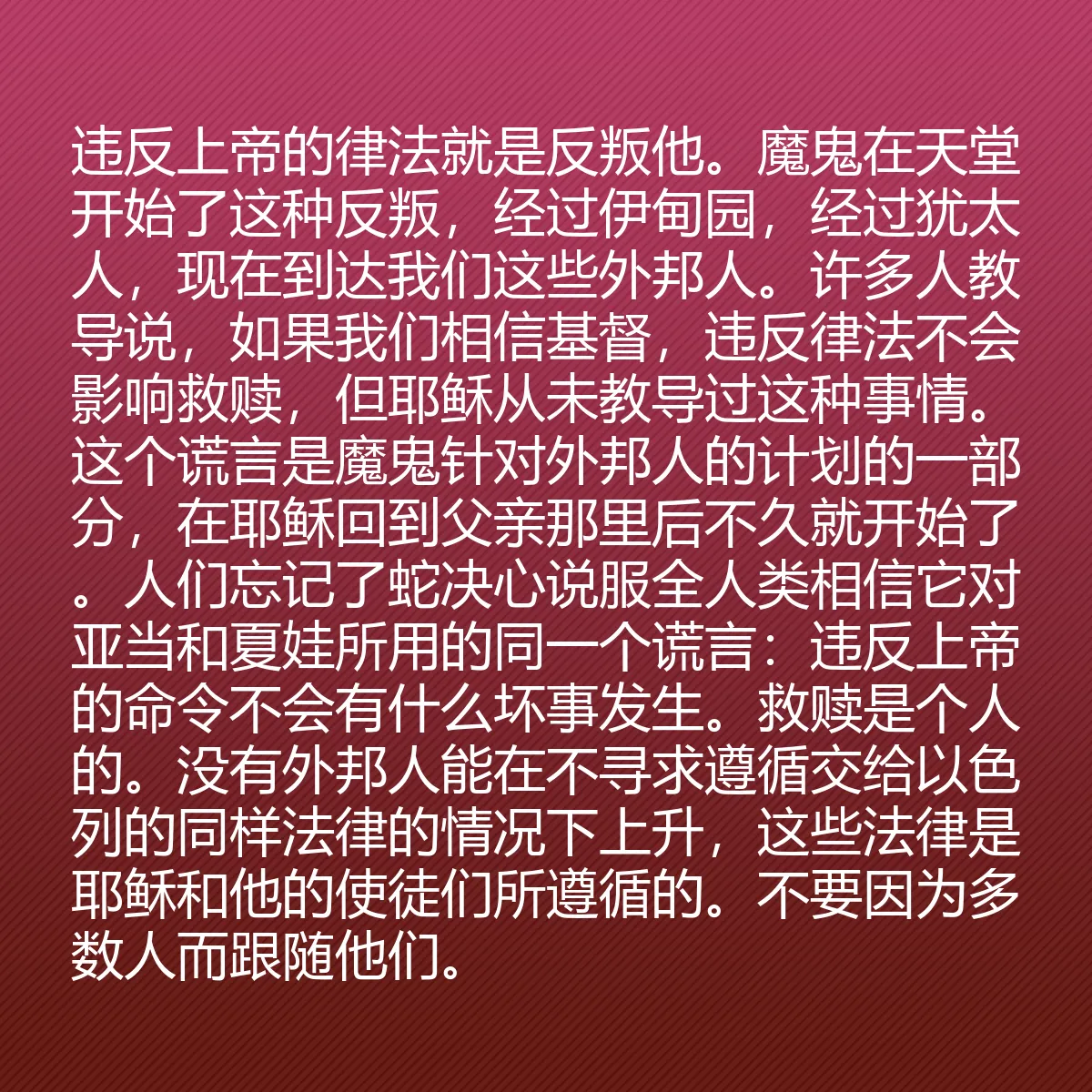 0179 - 上帝律法的帖子:违反上帝的律法就是反叛他。魔鬼在天堂开始了这种反叛,经过伊甸园,经过犹太人,现在到达我们这些外邦人。许多人教导说,如果我们相信基督,违反律法不会影响救赎,但耶稣从未教导过这种事情。这个谎言是魔鬼针对外邦人的计划的一部分,在耶稣回到父亲那里后不久就开始了。人们忘记了蛇决心说服全人类相信它对亚当和夏娃所用的同一个谎言:违反上帝的命令不会有什么坏事发生。救赎是个人的。没有外邦人能在不寻求遵循交给以色列的同样法律的情况下上升,这些法律是耶稣和他的使徒们所遵循的。不要因为多数人而跟随他们。...