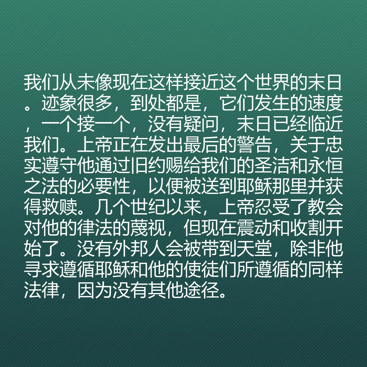 0180 - 上帝律法的帖子:我们从未像现在这样接近这个世界的末日。迹象很多,到处都是,它们发生的速度,一个接一个,没有疑问,末日已经临近我们。上帝正在发出最后的警告,关于忠实遵守他通过旧约赐给我们的圣洁和永恒之法的必要性,以便被送到耶稣那里并获得救赎。几个世纪以来,上帝忍受了教会对他的律法的蔑视,但现在震动和收割开始了。没有外邦人会被带到天堂,除非他寻求遵循耶稣和他的使徒们所遵循的同样法律,因为没有其他途径。...