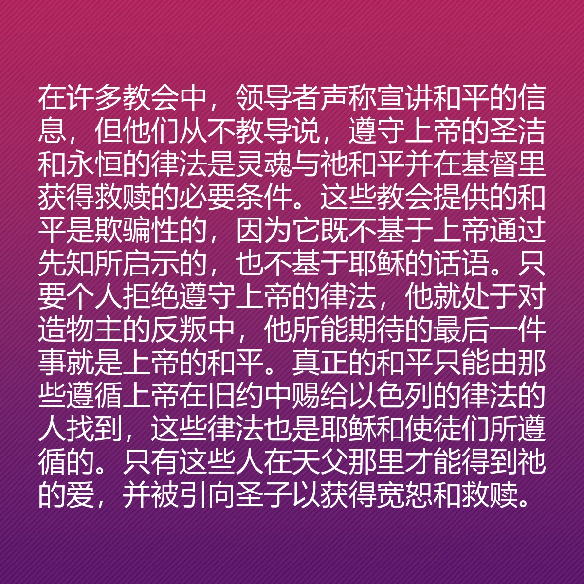 0181 - 上帝律法的帖子:在许多教会中,领导者声称宣讲和平的信息,但他们从不教导说,遵守上帝的圣洁和永恒的律法是灵魂与祂和平并在基督里获得救赎的必要条件。这些教会提供的和平是欺骗性的,因为它既不基于上帝通过先知所启示的,也不基于耶稣的话语。只要个人拒绝遵守上帝的律法,他就处于对造物主的反叛中,他所能期待的最后一件事就是上帝的和平。真正的和平只能由那些遵循上帝在旧约中赐给以色列的律法的人找到,这些律法也是耶稣和使徒们所遵循的。只有这些人在天父那里才能得到祂的爱,并被引向圣子以获得宽恕和救赎。...