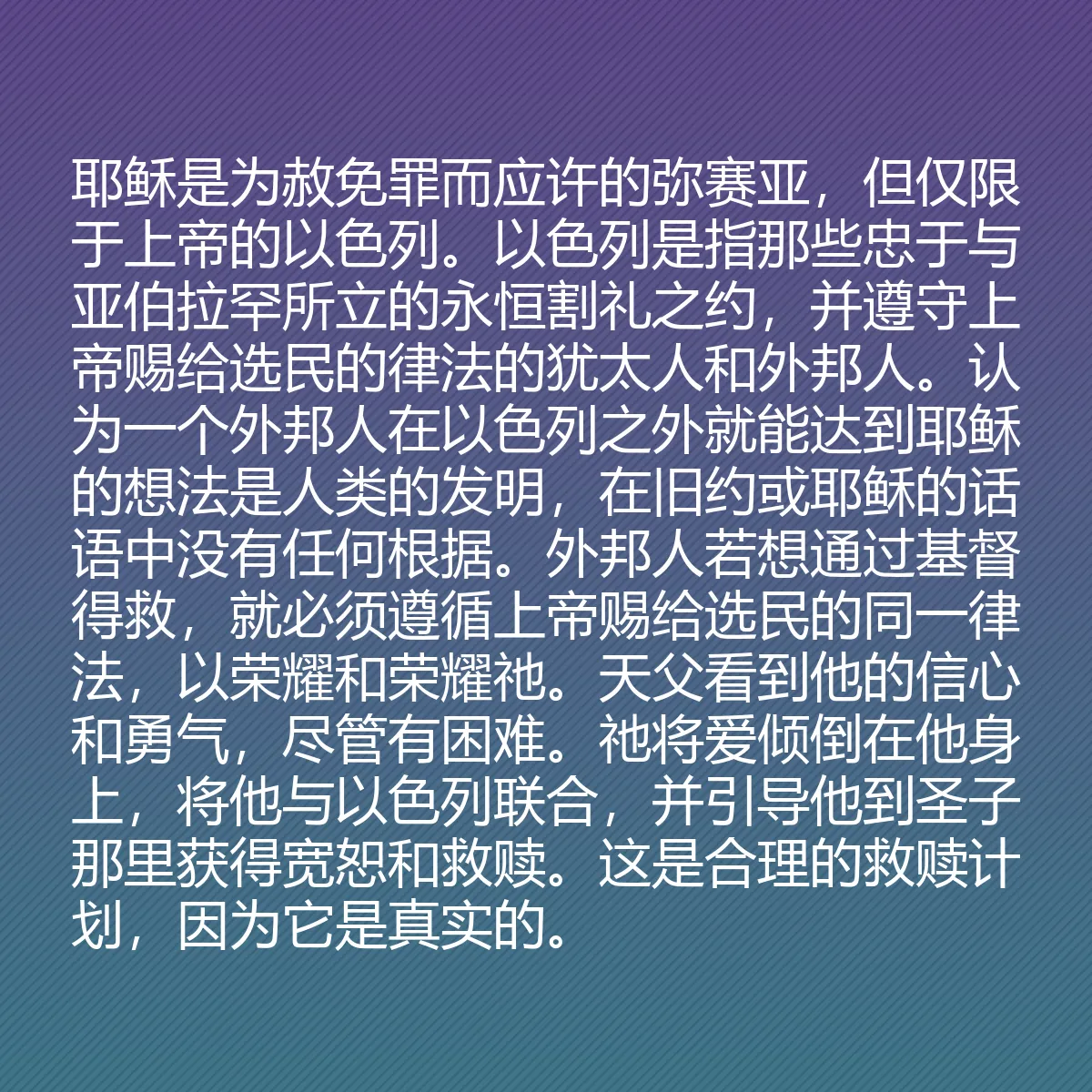 0182 - 上帝律法的帖子:耶稣是为赦免罪而应许的弥赛亚,但仅限于上帝的以色列。以色列是指那些忠于与亚伯拉罕所立的永恒割礼之约,并遵守上帝赐给选民的律法的犹太人和外邦人。认为一个外邦人在以色列之外就能达到耶稣的想法是人类的发明,在旧约或耶稣的话语中没有任何根据。外邦人若想通过基督得救,就必须遵循上帝赐给选民的同一律法,以荣耀和荣耀祂。天父看到他的信心和勇气,尽管有困难。祂将爱倾倒在他身上,将他与以色列联合,并引导他到圣子那里获得宽恕和救赎。这是合理的救赎计划,因为它是真实的。...