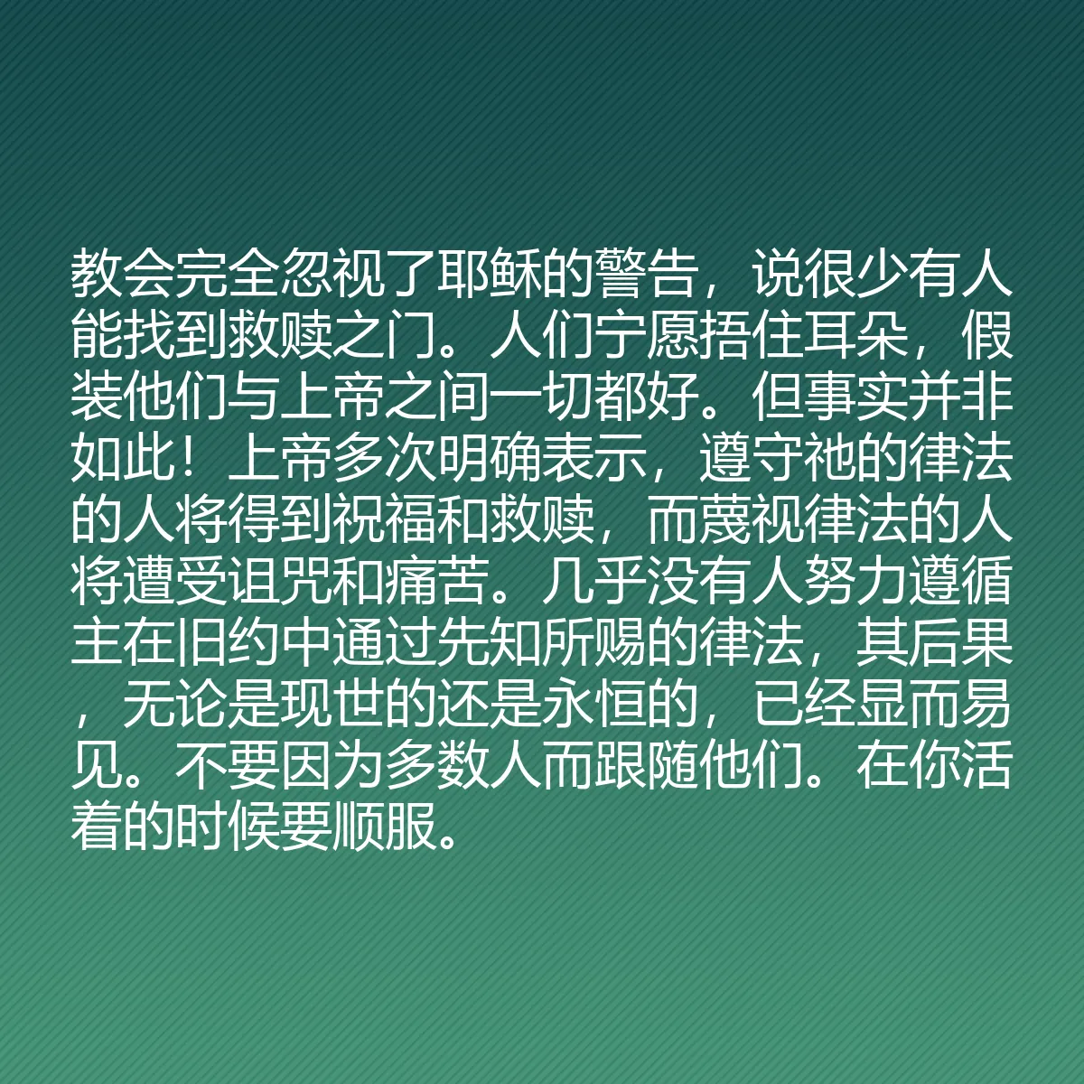 0185 - 上帝律法的帖子:教会完全忽视了耶稣的警告,说很少有人能找到救赎之门。人们宁愿捂住耳朵,假装他们与上帝之间一切都好。但事实并非如此!上帝多次明确表示,遵守祂的律法的人将得到祝福和救赎,而蔑视律法的人将遭受诅咒和痛苦。几乎没有人努力遵循主在旧约中通过先知所赐的律法,其后果,无论是现世的还是永恒的,已经显而易见。不要因为多数人而跟随他们。在你活着的时候要顺服。...