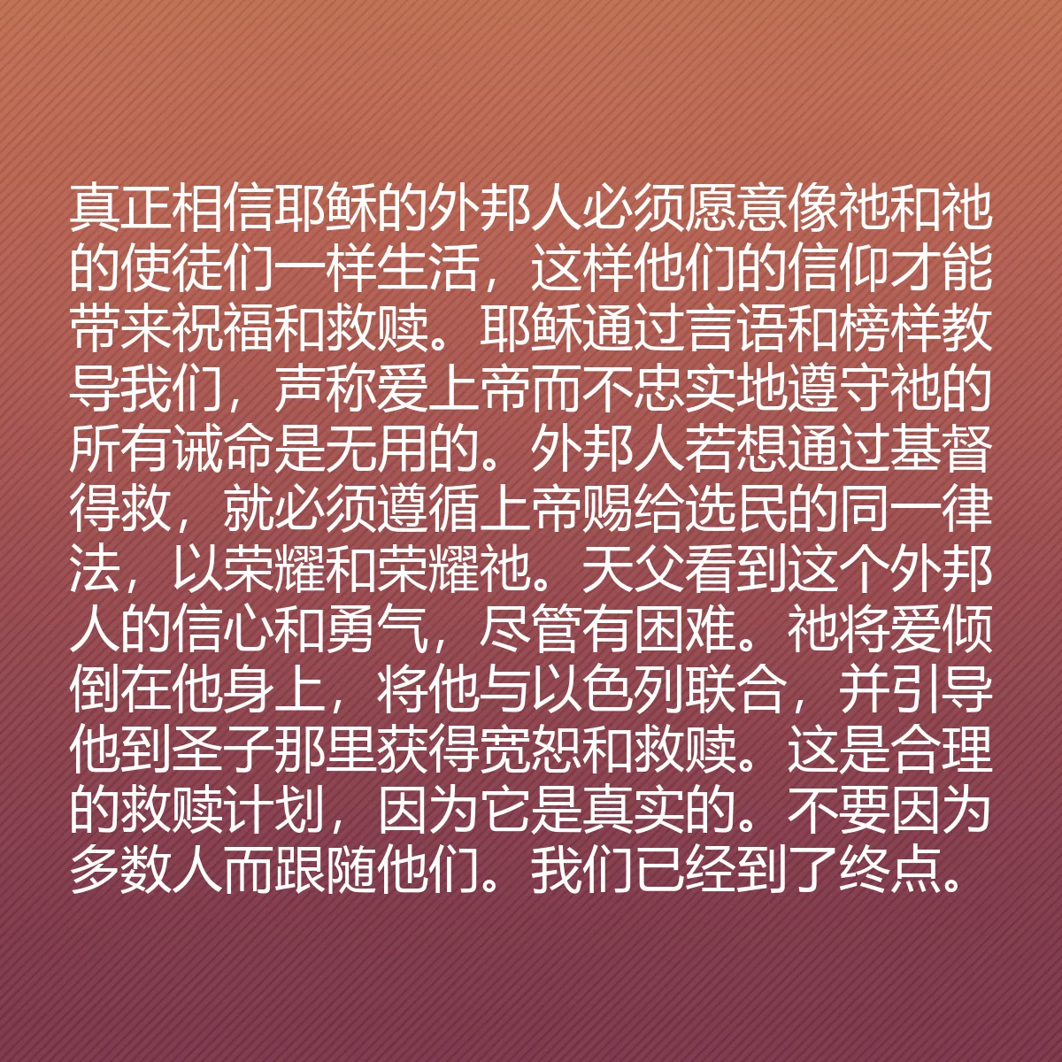 0186 - 上帝律法的帖子:真正相信耶稣的外邦人必须愿意像祂和祂的使徒们一样生活,这样他们的信仰才能带来祝福和救赎。耶稣通过言语和榜样教导我们,声称爱上帝而不忠实地遵守祂的所有诫命是无用的。外邦人若想通过基督得救,就必须遵循上帝赐给选民的同一律法,以荣耀和荣耀祂。天父看到这个外邦人的信心和勇气,尽管有困难。祂将爱倾倒在他身上,将他与以色列联合,并引导他到圣子那里获得宽恕和救赎。这是合理的救赎计划,因为它是真实的。不要因为多数人而跟随他们。我们已经到了终点。...