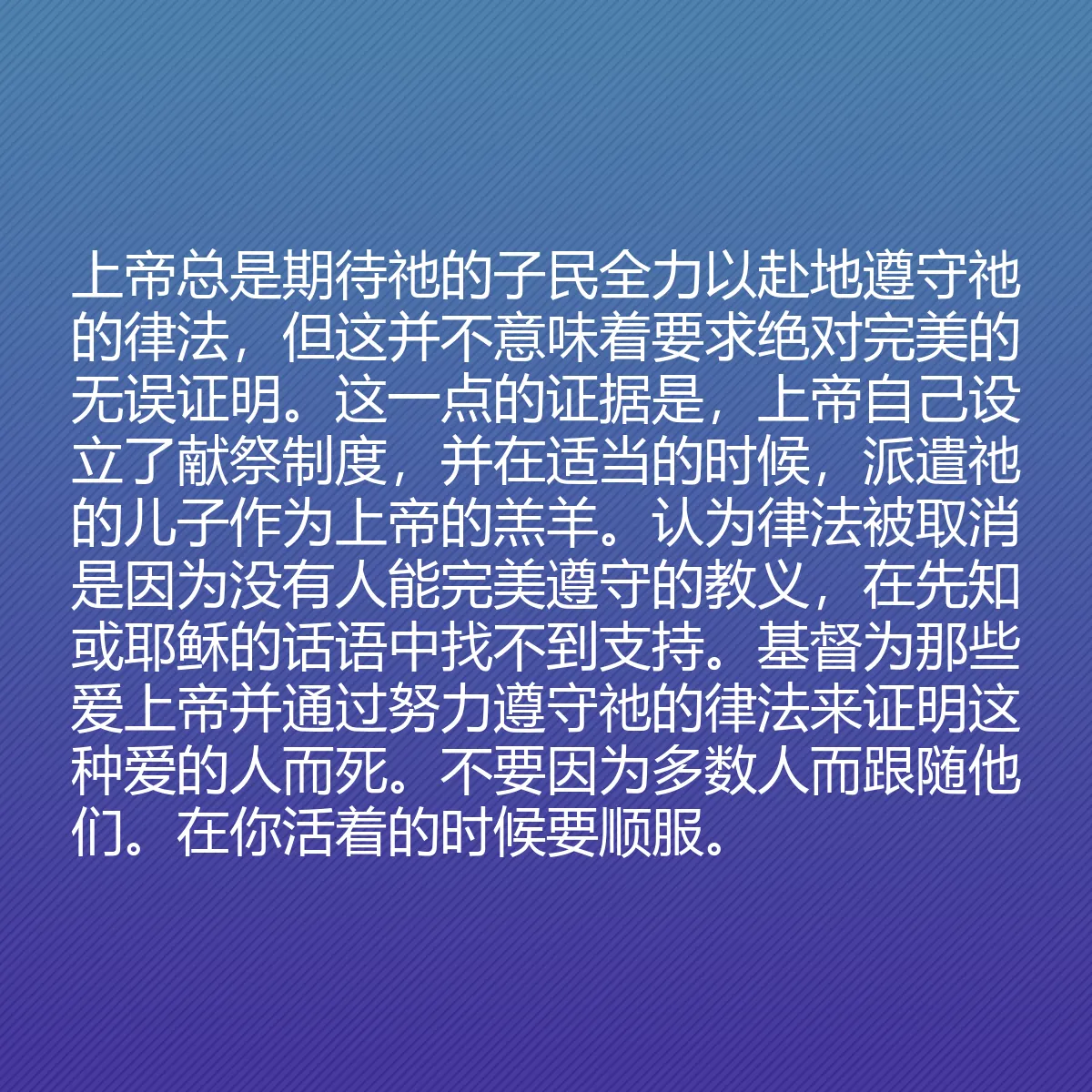 0187 - 上帝律法的帖子:上帝总是期待祂的子民全力以赴地遵守祂的律法,但这并不意味着要求绝对完美的无误证明。这一点的证据是,上帝自己设立了献祭制度,并在适当的时候,派遣祂的儿子作为上帝的羔羊。认为律法被取消是因为没有人能完美遵守的教义,在先知或耶稣的话语中找不到支持。基督为那些爱上帝并通过努力遵守祂的律法来证明这种爱的人而死。不要因为多数人而跟随他们。在你活着的时候要顺服。...