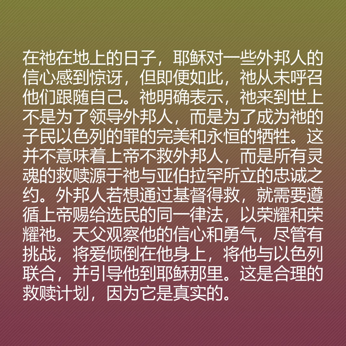 0188 - 上帝律法的帖子:在祂在地上的日子,耶稣对一些外邦人的信心感到惊讶,但即便如此,祂从未呼召他们跟随自己。祂明确表示,祂来到世上不是为了领导外邦人,而是为了成为祂的子民以色列的罪的完美和永恒的牺牲。这并不意味着上帝不救外邦人,而是所有灵魂的救赎源于祂与亚伯拉罕所立的忠诚之约。外邦人若想通过基督得救,就需要遵循上帝赐给选民的同一律法,以荣耀和荣耀祂。天父观察他的信心和勇气,尽管有挑战,将爱倾倒在他身上,将他与以色列联合,并引导他到耶稣那里。这是合理的救赎计划,因为它是真实的。...