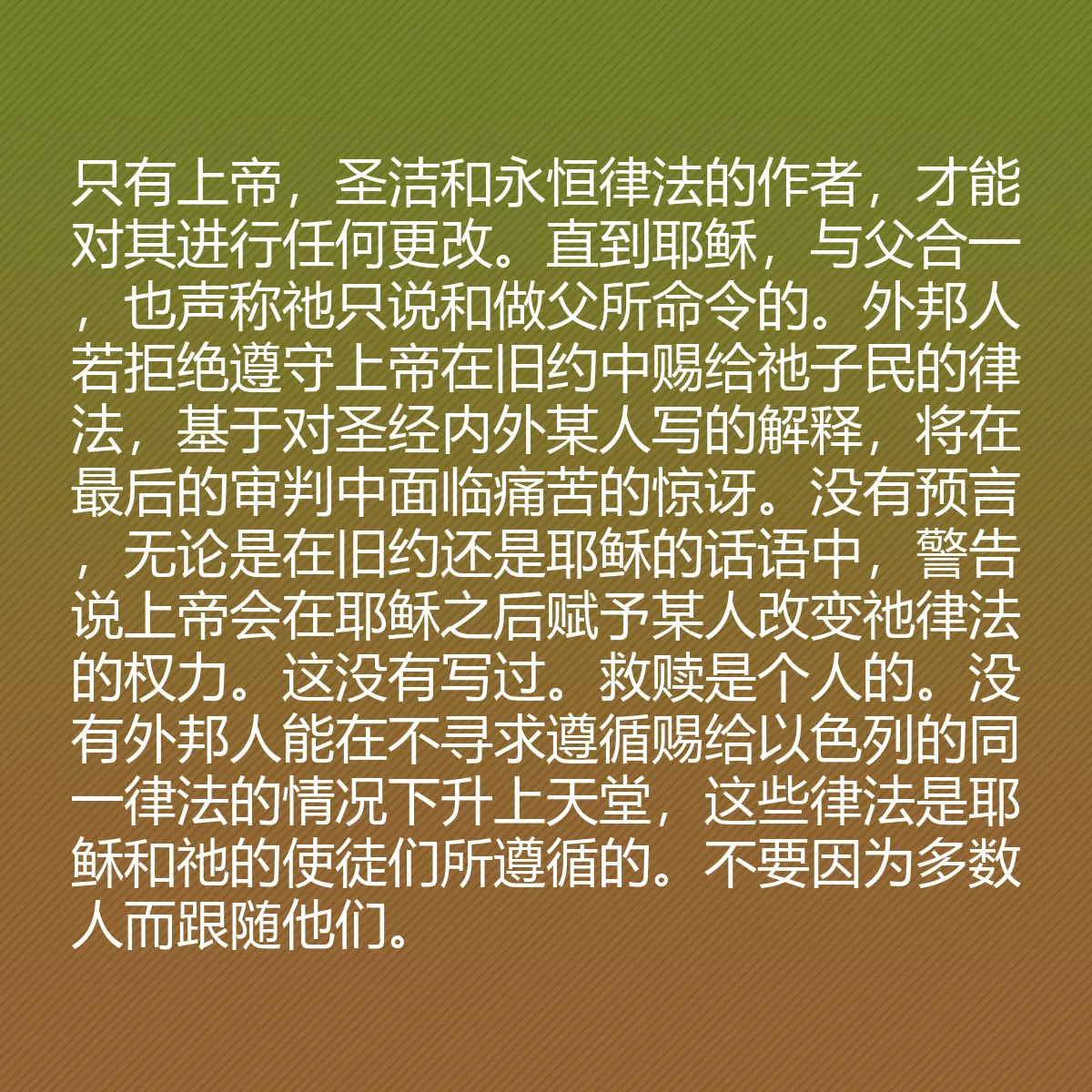 0189 - 上帝律法的帖子:只有上帝,圣洁和永恒律法的作者,才能对其进行任何更改。直到耶稣,与父合一,也声称祂只说和做父所命令的。外邦人若拒绝遵守上帝在旧约中赐给祂子民的律法,基于对圣经内外某人写的解释,将在最后的审判中面临痛苦的惊讶。没有预言,无论是在旧约还是耶稣的话语中,警告说上帝会在耶稣之后赋予某人改变祂律法的权力。这没有写过。救赎是个人的。没有外邦人能在不寻求遵循赐给以色列的同一律法的情况下升上天堂,这些律法是耶稣和祂的使徒们所遵循的。不要因为多数人而跟随他们。...