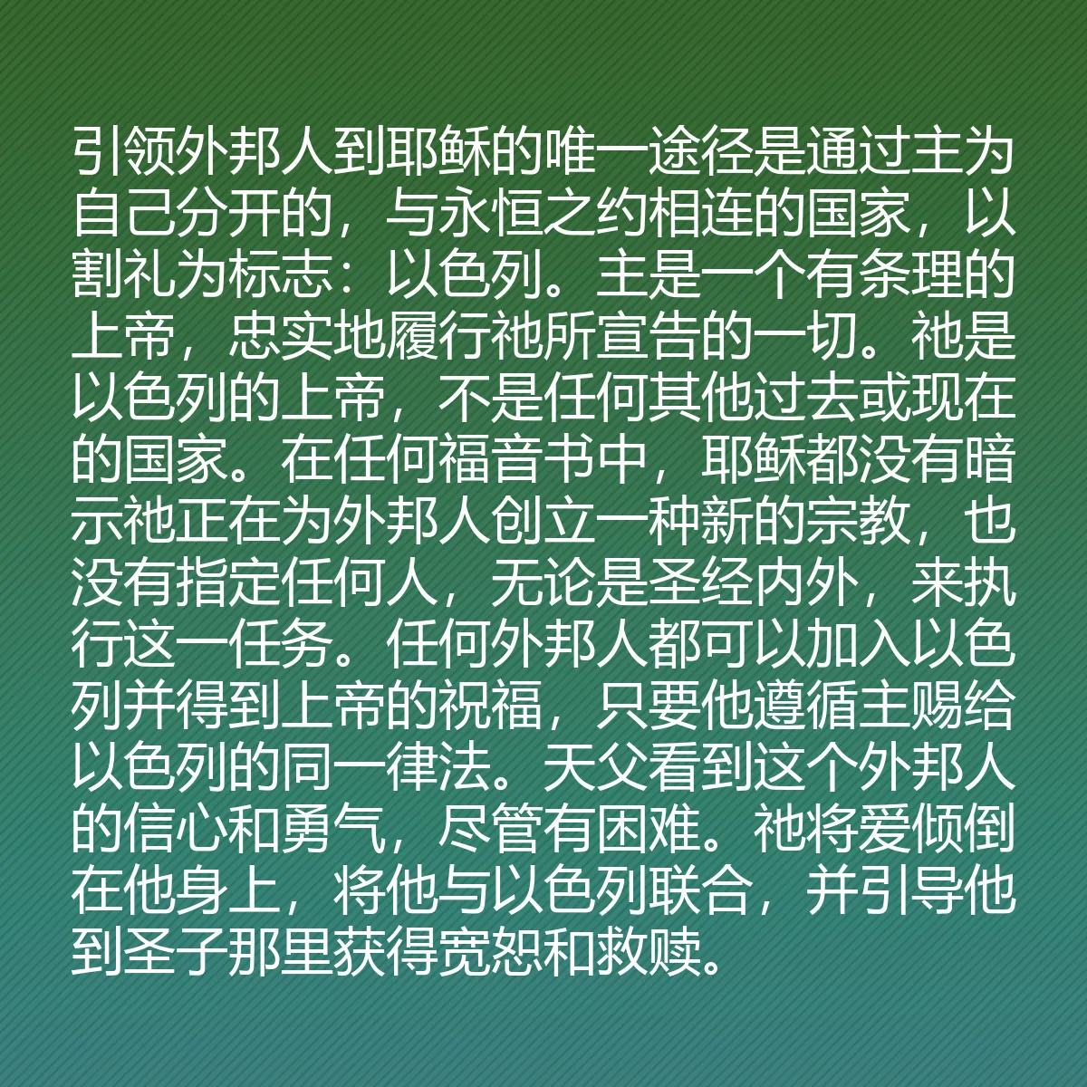 0190 - 上帝律法的帖子:引领外邦人到耶稣的唯一途径是通过主为自己分开的,与永恒之约相连的国家,以割礼为标志:以色列。主是一个有条理的上帝,忠实地履行祂所宣告的一切。祂是以色列的上帝,不是任何其他过去或现在的国家。在任何福音书中,耶稣都没有暗示祂正在为外邦人创立一种新的宗教,也没有指定任何人,无论是圣经内外,来执行这一任务。任何外邦人都可以加入以色列并得到上帝的祝福,只要他遵循主赐给以色列的同一律法。天父看到这个外邦人的信心和勇气,尽管有困难。祂将爱倾倒在他身上,将他与以色列联合,并引导他到圣子那里获得宽恕和救赎。...