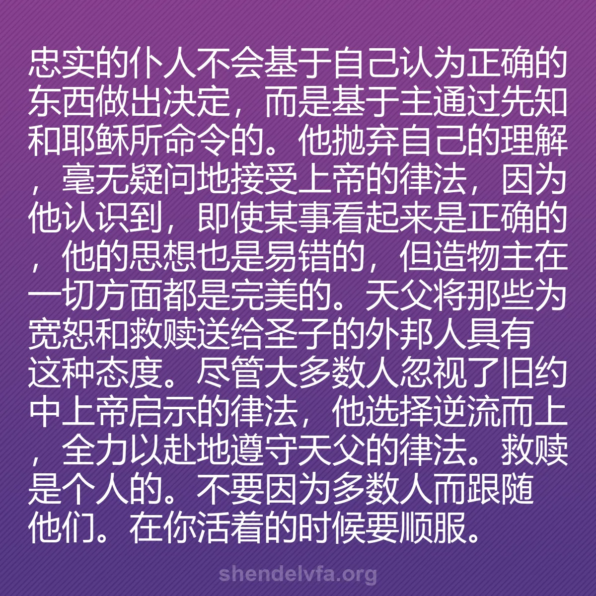 0191 - 上帝律法的帖子:忠实的仆人不会基于自己认为正确的东西做出决定,而是基于主通过先知和耶稣所命令的。他抛弃自己的理解,毫无疑问地接受上帝的律法,因为他认识到,即使某事看起来是正确的,他的思想也是易错的,但造物主在一切方面都是完美的。天父将那些为宽恕和救赎送给圣子的外邦人具有这种态度。尽管大多数人忽视了旧约中上帝启示的律法,他选择逆流而上,全力以赴地遵守天父的律法。救赎是个人的。不要因为多数人而跟随他们。在你活着的时候要顺服。...