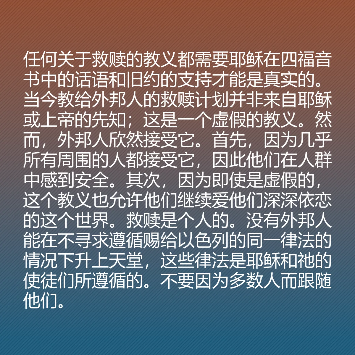 0192 - 上帝律法的帖子:任何关于救赎的教义都需要耶稣在四福音书中的话语和旧约的支持才能是真实的。当今教给外邦人的救赎计划并非来自耶稣或上帝的先知;这是一个虚假的教义。然而,外邦人欣然接受它。首先,因为几乎所有周围的人都接受它,因此他们在人群中感到安全。其次,因为即使是虚假的,这个教义也允许他们继续爱他们深深依恋的这个世界。救赎是个人的。没有外邦人能在不寻求遵循赐给以色列的同一律法的情况下升上天堂,这些律法是耶稣和祂的使徒们所遵循的。不要因为多数人而跟随他们。...
