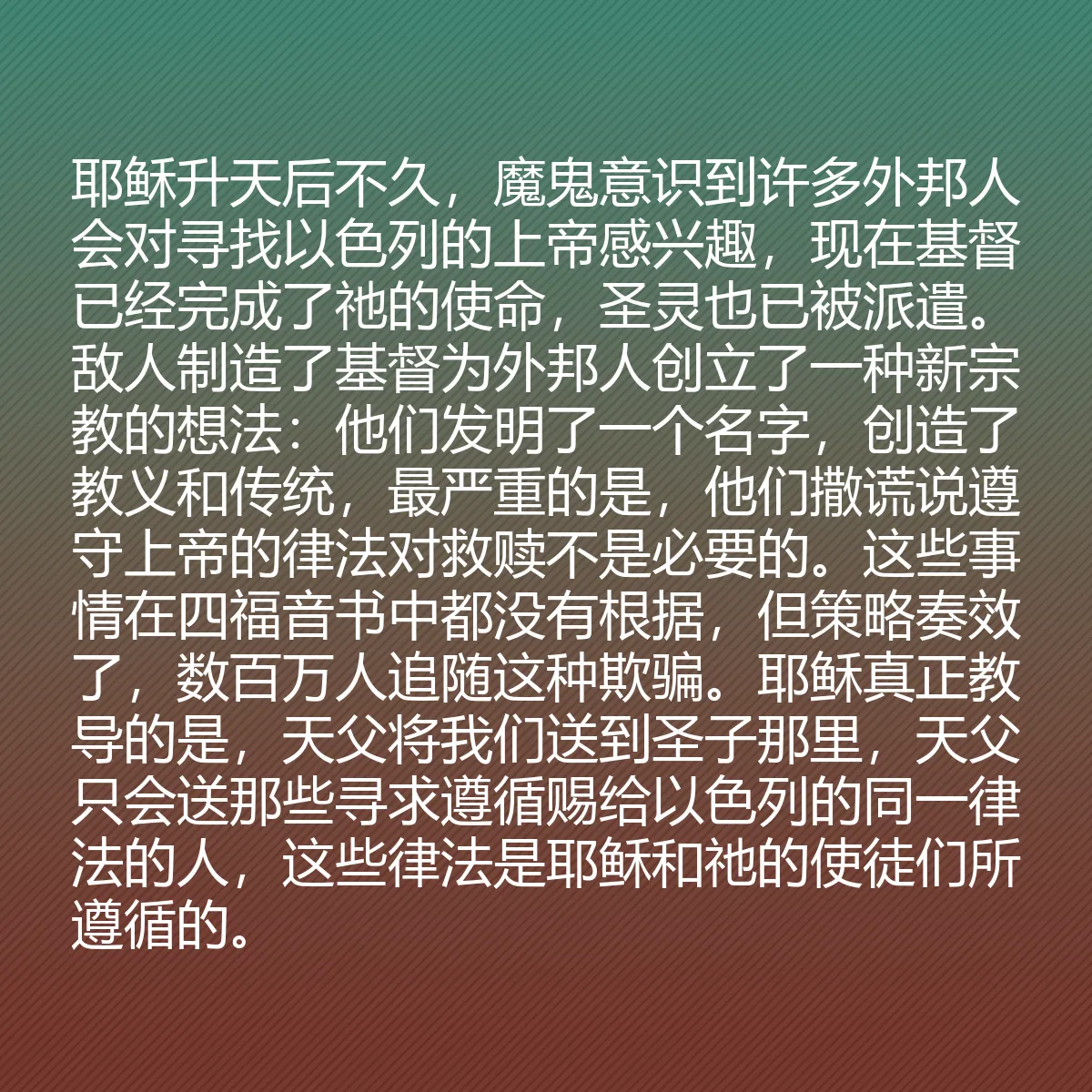 0193 - 上帝律法的帖子:耶稣升天后不久,魔鬼意识到许多外邦人会对寻找以色列的上帝感兴趣,现在基督已经完成了祂的使命,圣灵也已被派遣。敌人制造了基督为外邦人创立了一种新宗教的想法:他们发明了一个名字,创造了教义和传统,最严重的是,他们撒谎说遵守上帝的律法对救赎不是必要的。这些事情在四福音书中都没有根据,但策略奏效了,数百万人追随这种欺骗。耶稣真正教导的是,天父将我们送到圣子那里,天父只会送那些寻求遵循赐给以色列的同一律法的人,这些律法是耶稣和祂的使徒们所遵循的。...