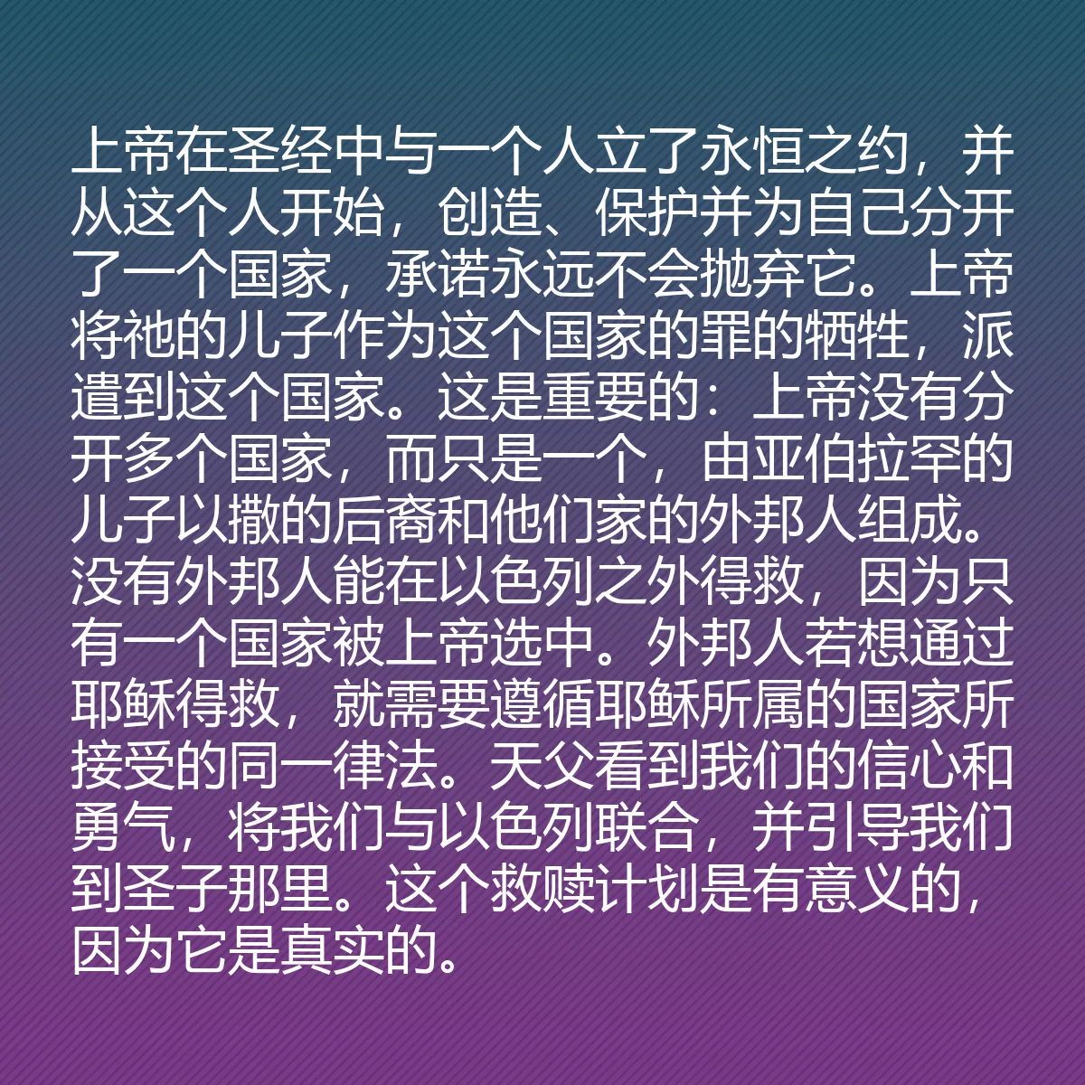 0194 - 上帝律法的帖子:上帝在圣经中与一个人立了永恒之约,并从这个人开始,创造、保护并为自己分开了一个国家,承诺永远不会抛弃它。上帝将祂的儿子作为这个国家的罪的牺牲,派遣到这个国家。这是重要的:上帝没有分开多个国家,而只是一个,由亚伯拉罕的儿子以撒的后裔和他们家的外邦人组成。没有外邦人能在以色列之外得救,因为只有一个国家被上帝选中。外邦人若想通过耶稣得救,就需要遵循耶稣所属的国家所接受的同一律法。天父看到我们的信心和勇气,将我们与以色列联合,并引导我们到圣子那里。这个救赎计划是有意义的,因为它是真实的。...