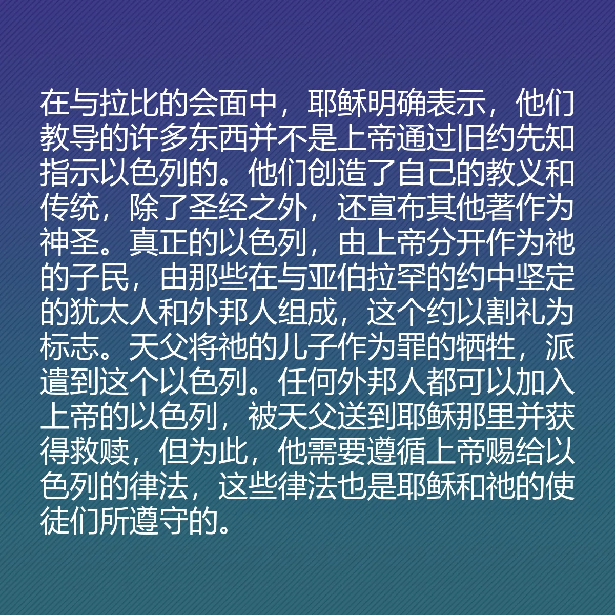 0197 - 上帝律法的帖子:在与拉比的会面中,耶稣明确表示,他们教导的许多东西并不是上帝通过旧约先知指示以色列的。他们创造了自己的教义和传统,除了圣经之外,还宣布其他著作为神圣。真正的以色列,由上帝分开作为祂的子民,由那些在与亚伯拉罕的约中坚定的犹太人和外邦人组成,这个约以割礼为标志。天父将祂的儿子作为罪的牺牲,派遣到这个以色列。任何外邦人都可以加入上帝的以色列,被天父送到耶稣那里并获得救赎,但为此,他需要遵循上帝赐给以色列的律法,这些律法也是耶稣和祂的使徒们所遵守的。...