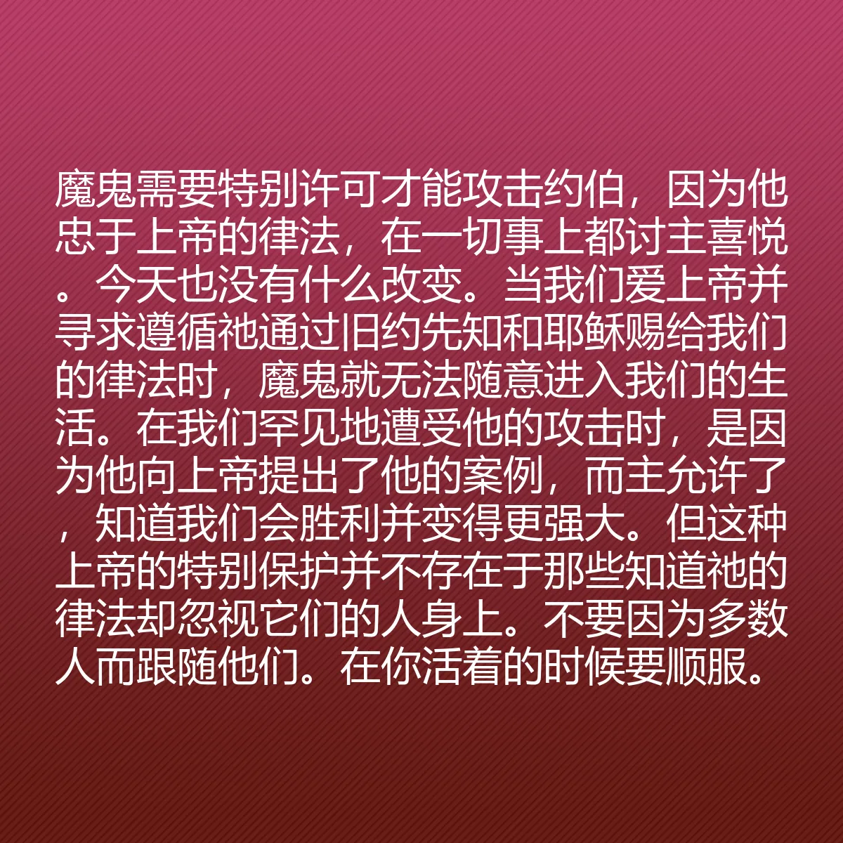 0199 - 上帝律法的帖子:魔鬼需要特别许可才能攻击约伯,因为他忠于上帝的律法,在一切事上都讨主喜悦。今天也没有什么改变。当我们爱上帝并寻求遵循祂通过旧约先知和耶稣赐给我们的律法时,魔鬼就无法随意进入我们的生活。在我们罕见地遭受他的攻击时,是因为他向上帝提出了他的案例,而主允许了,知道我们会胜利并变得更强大。但这种上帝的特别保护并不存在于那些知道祂的律法却忽视它们的人身上。不要因为多数人而跟随他们。在你活着的时候要顺服。...