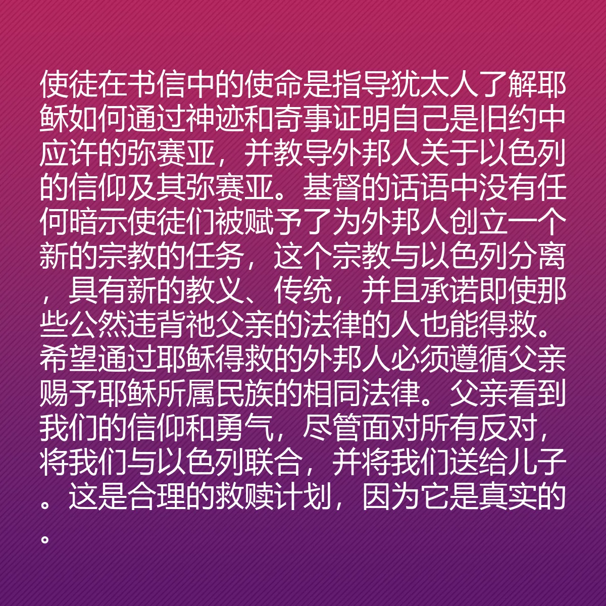 0201 - 上帝律法的帖子:使徒在书信中的使命是指导犹太人了解耶稣如何通过神迹和奇事证明自己是旧约中应许的弥赛亚,并教导外邦人关于以色列的信仰及其弥赛亚。基督的话语中没有任何暗示使徒们被赋予了为外邦人创立一个新的宗教的任务,这个宗教与以色列分离,具有新的教义、传统,并且承诺即使那些公然违背祂父亲的法律的人也能得救。希望通过耶稣得救的外邦人必须遵循父亲赐予耶稣所属民族的相同法律。父亲看到我们的信仰和勇气,尽管面对所有反对,将我们与以色列联合,并将我们送给儿子。这是合理的救赎计划,因为它是真实的。...