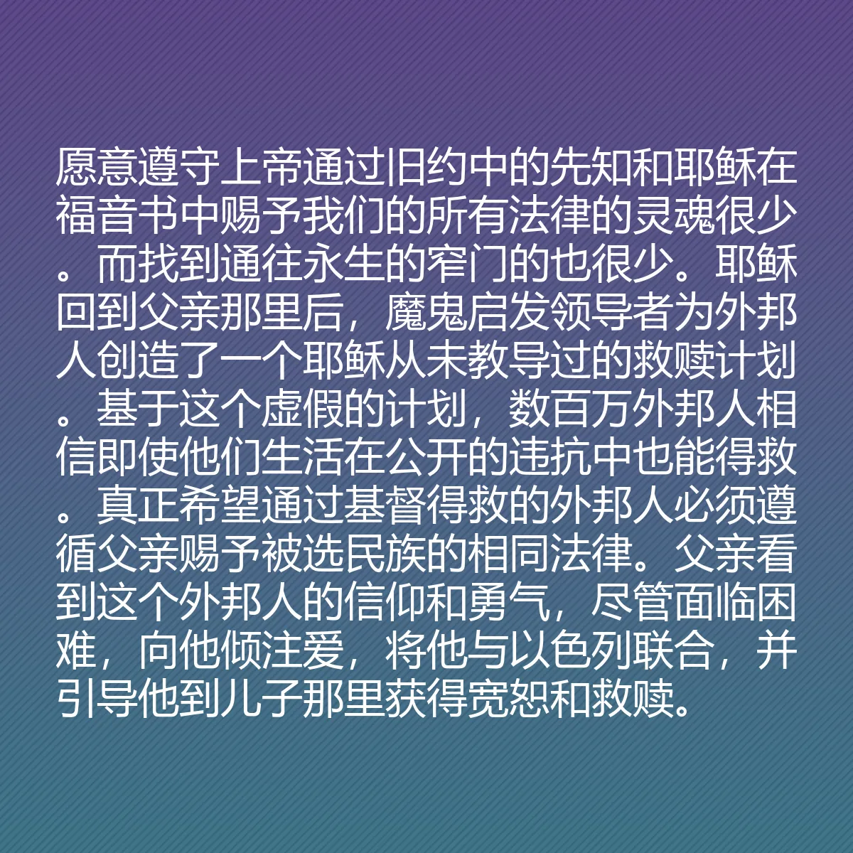 0202 - 上帝律法的帖子:愿意遵守上帝通过旧约中的先知和耶稣在福音书中赐予我们的所有法律的灵魂很少。而找到通往永生的窄门的也很少。耶稣回到父亲那里后,魔鬼启发领导者为外邦人创造了一个耶稣从未教导过的救赎计划。基于这个虚假的计划,数百万外邦人相信即使他们生活在公开的违抗中也能得救。真正希望通过基督得救的外邦人必须遵循父亲赐予被选民族的相同法律。父亲看到这个外邦人的信仰和勇气,尽管面临困难,向他倾注爱,将他与以色列联合,并引导他到儿子那里获得宽恕和救赎。...
