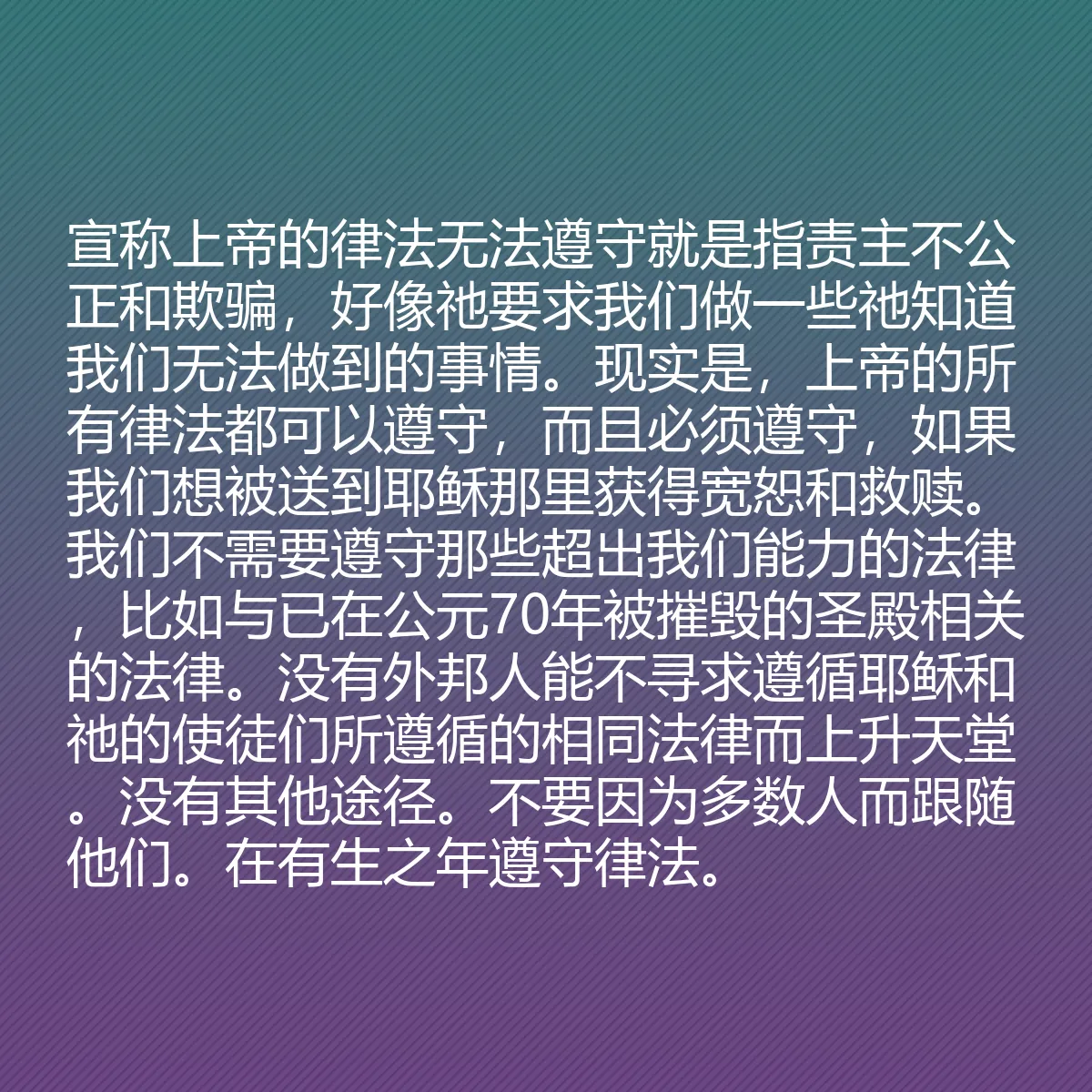 0204 - 上帝律法的帖子:宣称上帝的律法无法遵守就是指责主不公正和欺骗,好像祂要求我们做一些祂知道我们无法做到的事情。现实是,上帝的所有律法都可以遵守,而且必须遵守,如果我们想被送到耶稣那里获得宽恕和救赎。我们不需要遵守那些超出我们能力的法律,比如与已在公元70年被摧毁的圣殿相关的法律。没有外邦人能不寻求遵循耶稣和祂的使徒们所遵循的相同法律而上升天堂。没有其他途径。不要因为多数人而跟随他们。在有生之年遵守律法。...