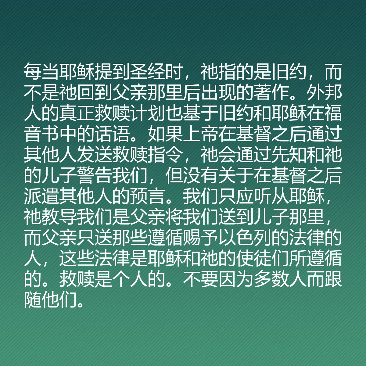 0205 - 上帝律法的帖子:每当耶稣提到圣经时,祂指的是旧约,而不是祂回到父亲那里后出现的著作。外邦人的真正救赎计划也基于旧约和耶稣在福音书中的话语。如果上帝在基督之后通过其他人发送救赎指令,祂会通过先知和祂的儿子警告我们,但没有关于在基督之后派遣其他人的预言。我们只应听从耶稣,祂教导我们是父亲将我们送到儿子那里,而父亲只送那些遵循赐予以色列的法律的人,这些法律是耶稣和祂的使徒们所遵循的。救赎是个人的。不要因为多数人而跟随他们。...